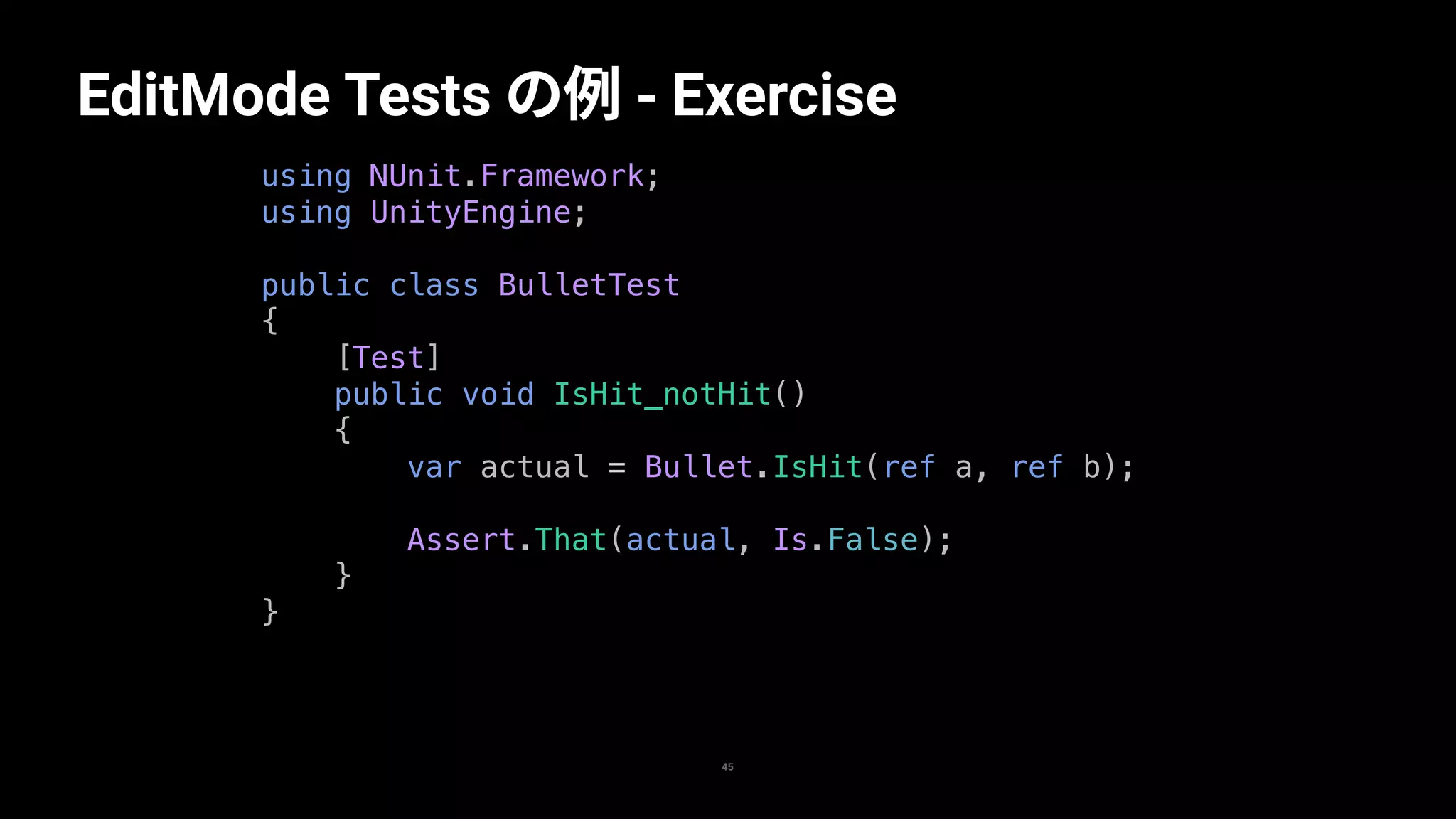 45
EditMode Tests の例 - Exercise
using NUnit.Framework;
using UnityEngine;
public class BulletTest
{
[Test]
public void IsHit_notHit()
{
var actual = Bullet.IsHit(ref a, ref b);
Assert.That(actual, Is.False);
}
}
 