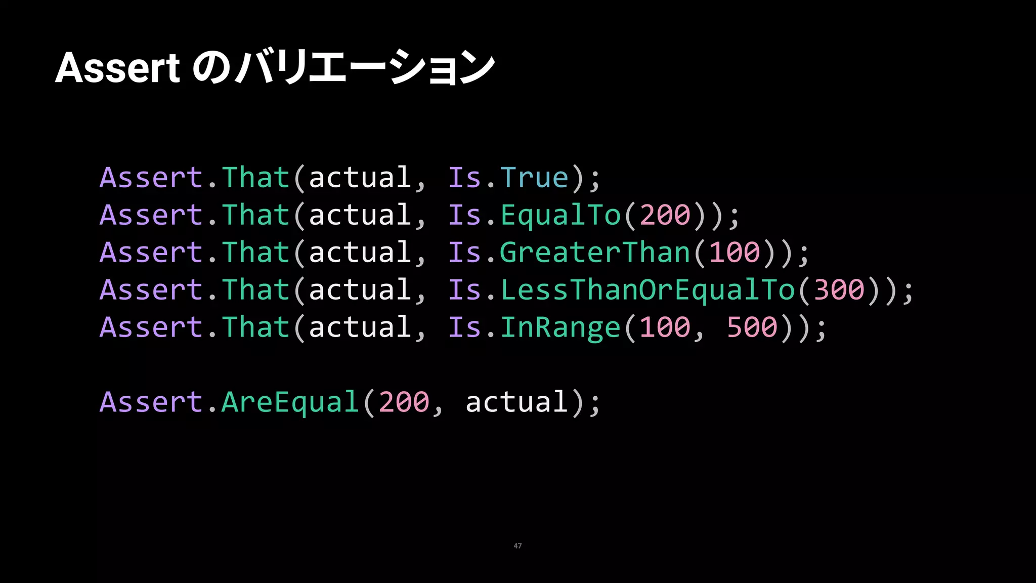 47
Assert のバリエーション
Assert.That(actual,	Is.True);	
Assert.That(actual,	Is.EqualTo(200));	
Assert.That(actual,	Is.GreaterThan(100));	
Assert.That(actual,	Is.LessThanOrEqualTo(300));	
Assert.That(actual,	Is.InRange(100,	500));	
Assert.AreEqual(200,	actual);
 