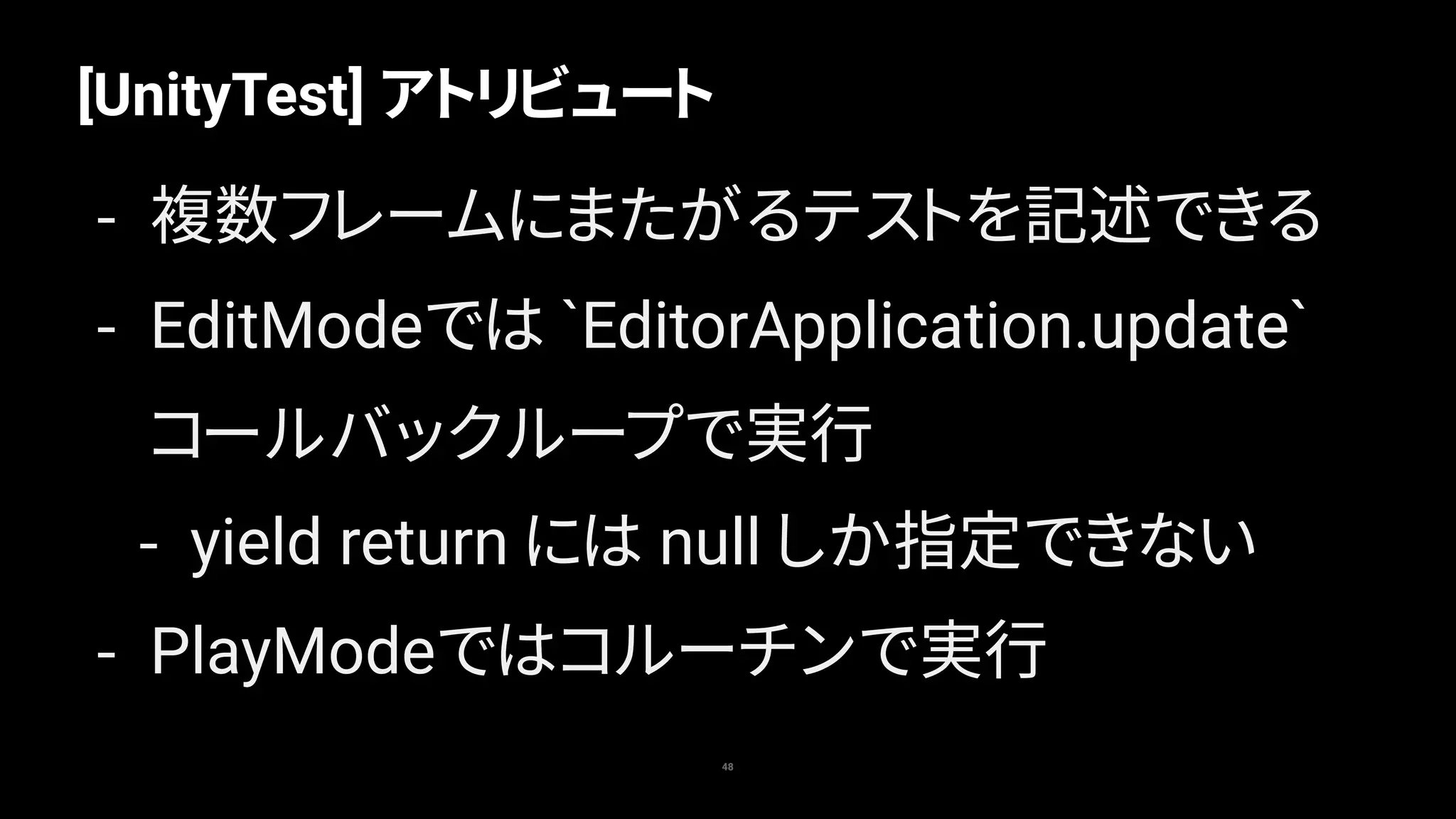 [UnityTest] アトリビュート
48
- 複数フレームにまたがるテストを記述できる
- EditModeでは `EditorApplication.update`
コールバックループで実行
- yield return には null しか指定できない
- PlayModeではコルーチンで実行
 