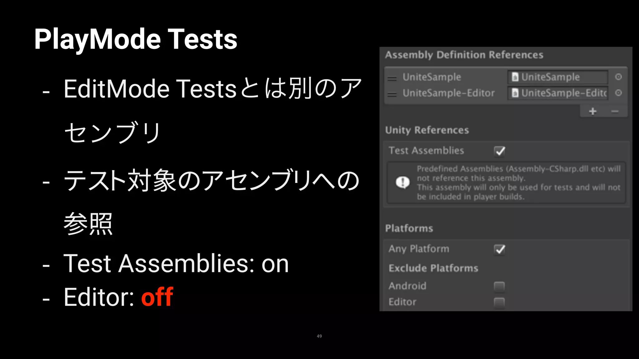 PlayMode Tests
49
- EditMode Testsとは別のア
センブリ
- テスト対象のアセンブリへの
参照
- Test Assemblies: on
- Editor: off
 