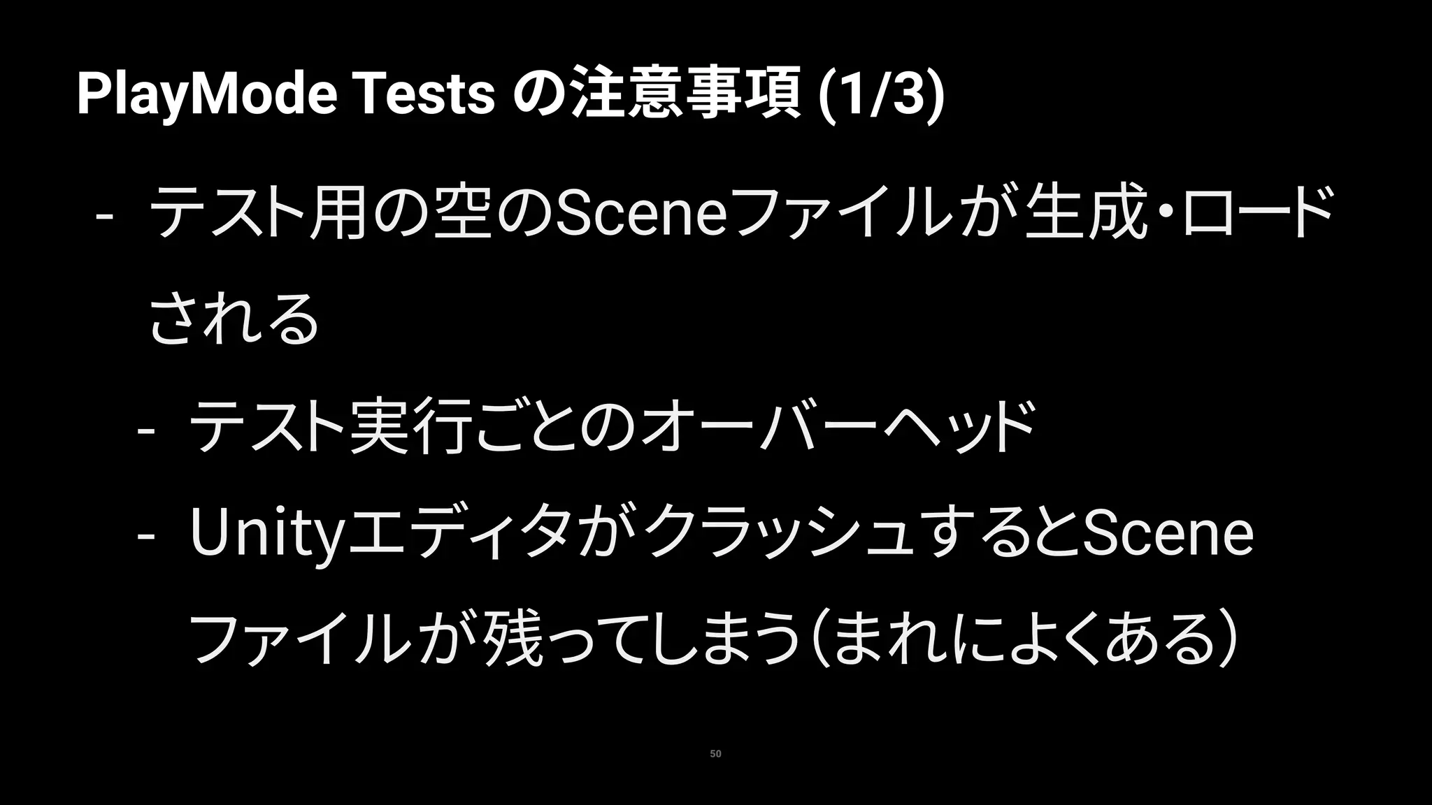 PlayMode Tests の注意事項 (1/3)
50
- テスト用の空のSceneファイルが生成・ロード
される
- テスト実行ごとのオーバーヘッド
- UnityエディタがクラッシュするとScene
ファイルが残ってしまう（まれによくある）
 