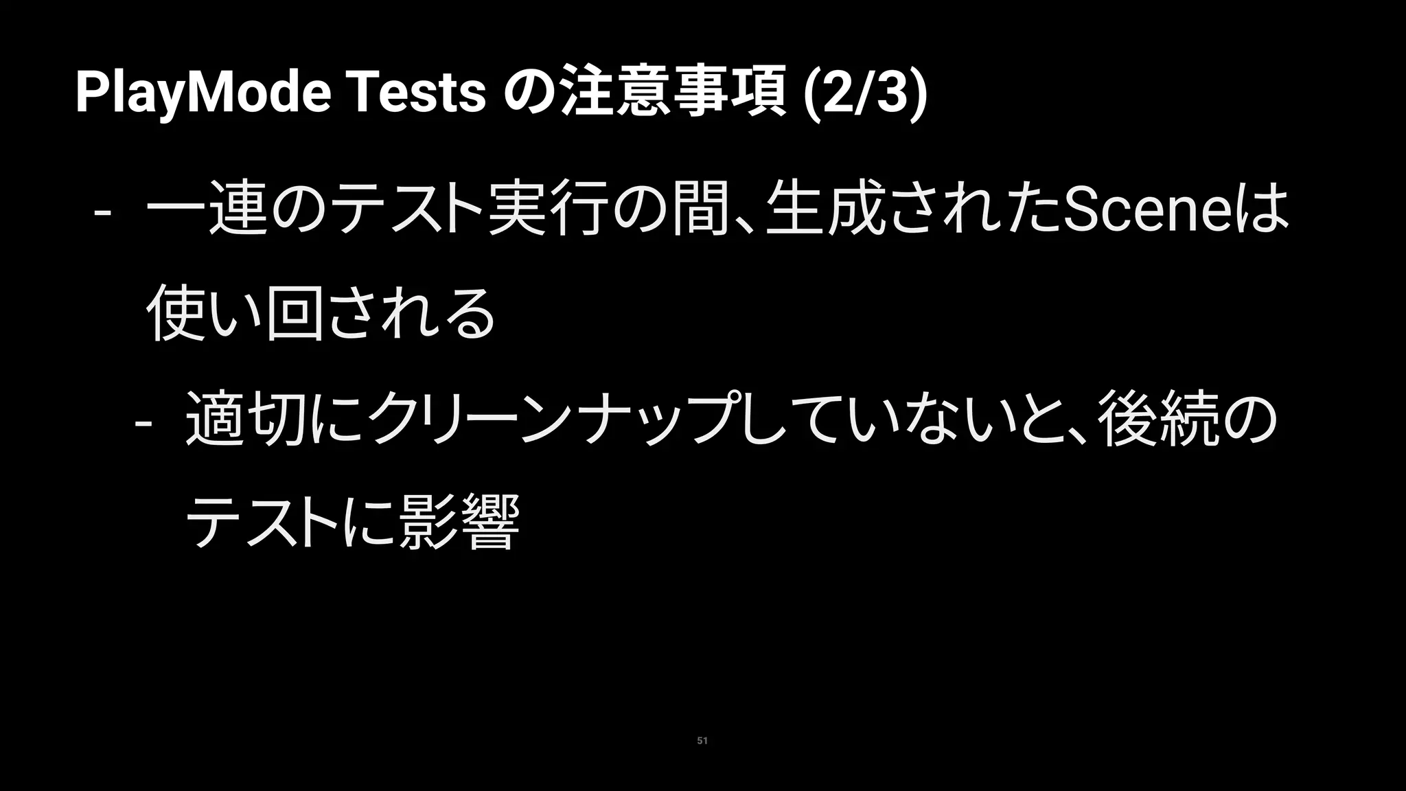 PlayMode Tests の注意事項 (2/3)
51
- 一連のテスト実行の間、生成されたSceneは
使い回される
- 適切にクリーンナップしていないと、後続の
テストに影響
 
