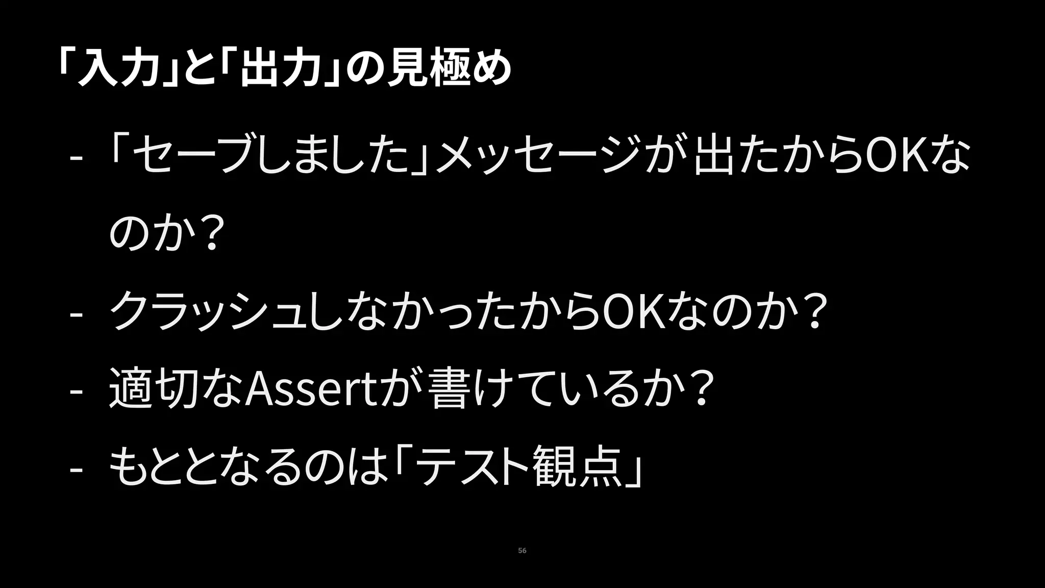 56
「入力」と「出力」の見極め
- 「セーブしました」メッセージが出たからOKな
のか？
- クラッシュしなかったからOKなのか？
- 適切なAssertが書けているか？
- もととなるのは「テスト観点」
 