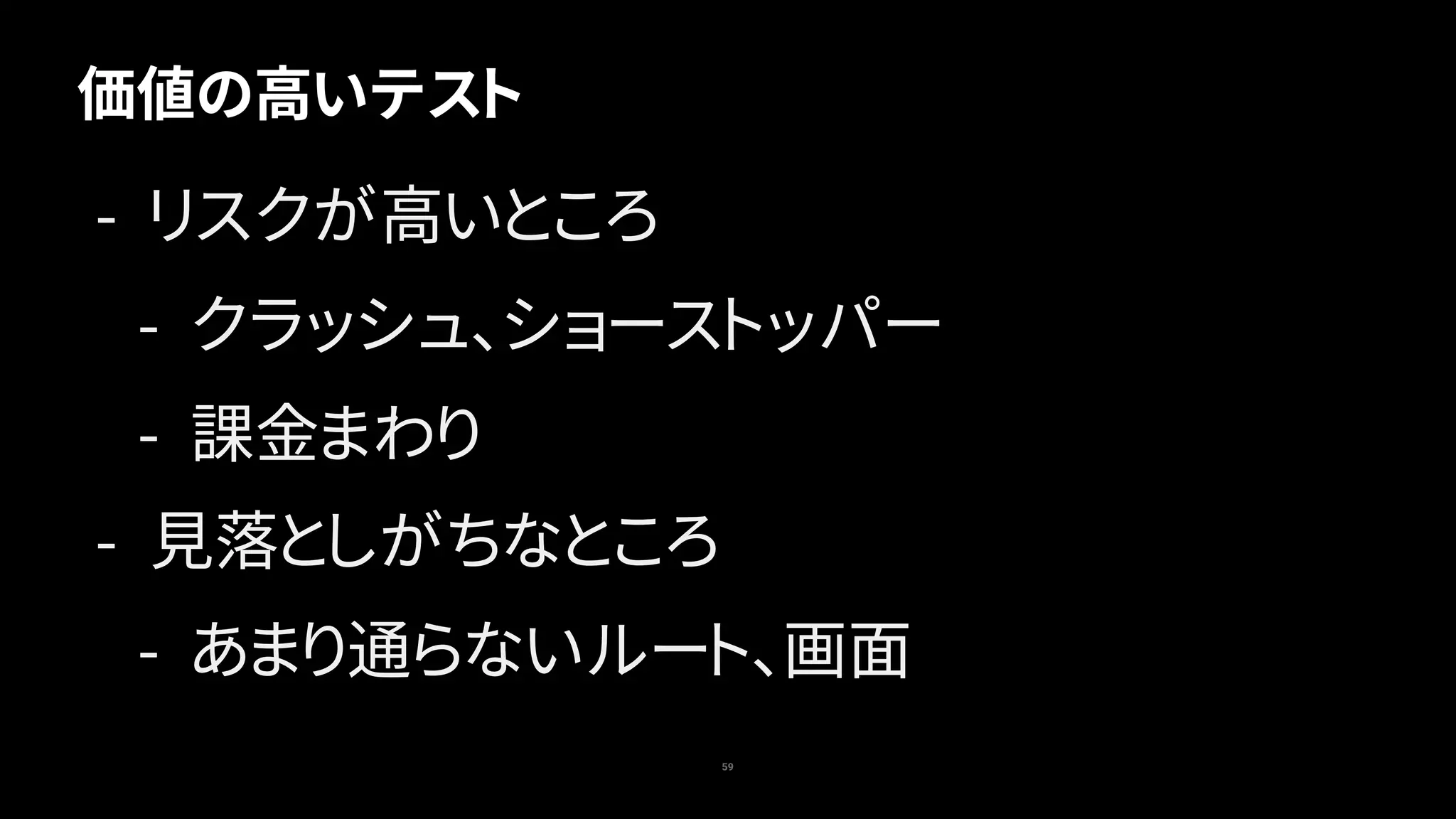 59
価値の高いテスト
- リスクが高いところ
- クラッシュ、ショーストッパー
- 課金まわり
- 見落としがちなところ
- あまり通らないルート、画面
 
