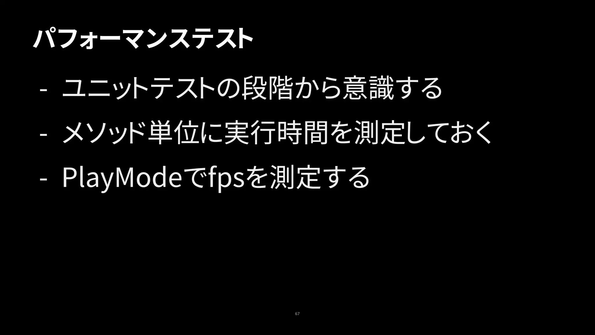 67
パフォーマンステスト
- ユニットテストの段階から意識する
- メソッド単位に実行時間を測定しておく
- PlayModeでfpsを測定する
 