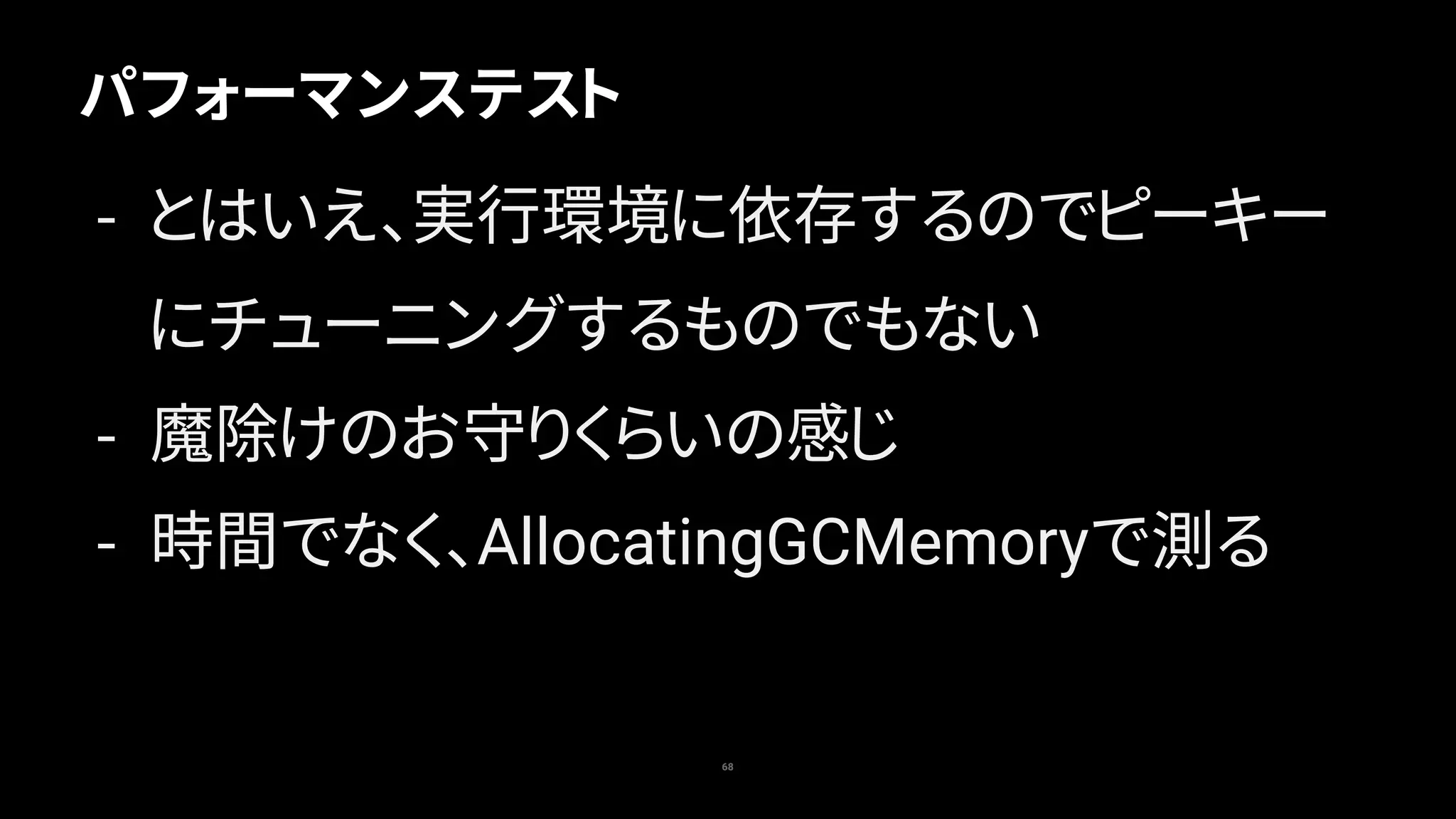 68
パフォーマンステスト
- とはいえ、実行環境に依存するのでピーキー
にチューニングするものでもない
- 魔除けのお守りくらいの感じ
- 時間でなく、AllocatingGCMemoryで測る
 