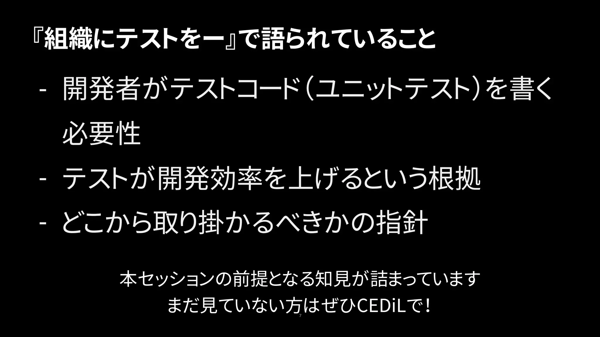 『組織にテストをー』で語られていること
7
- 開発者がテストコード（ユニットテスト）を書く
必要性
- テストが開発効率を上げるという根拠
- どこから取り掛かるべきかの指針
本セッションの前提となる知見が詰まっています
まだ見ていない方はぜひCEDiLで！
 