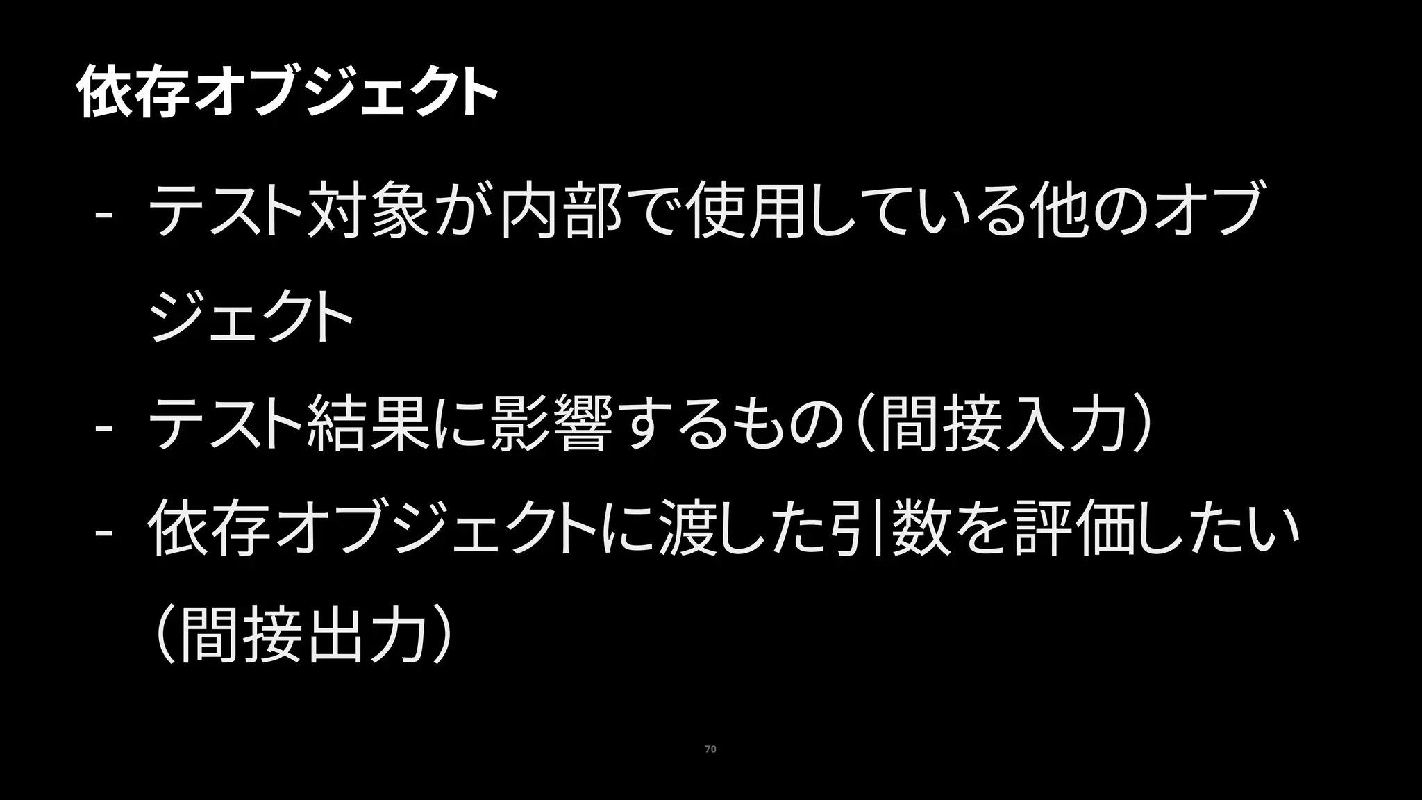 70
依存オブジェクト
- テスト対象が内部で使用している他のオブ
ジェクト
- テスト結果に影響するもの（間接入力）
- 依存オブジェクトに渡した引数を評価したい
（間接出力）
 