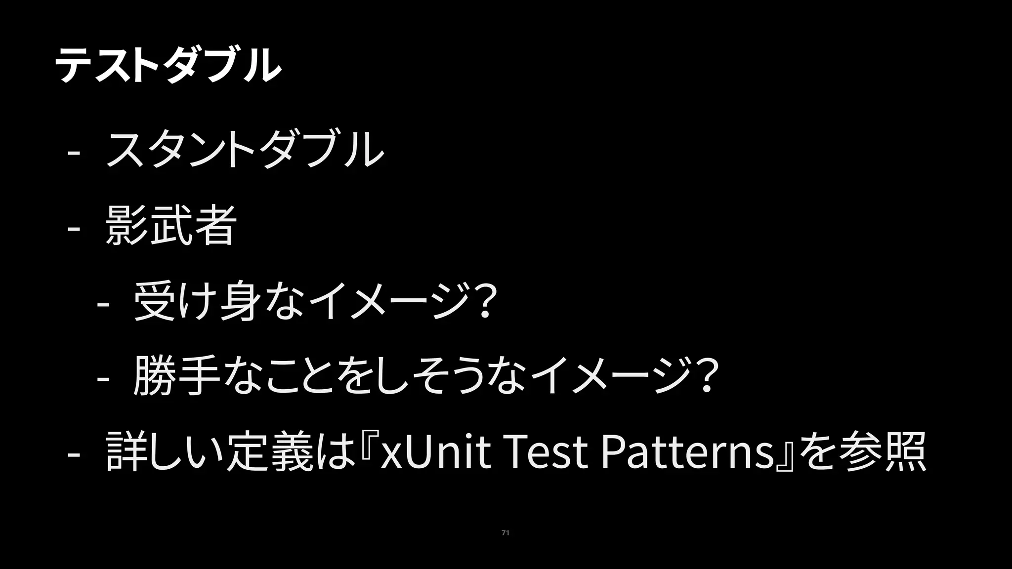 71
テストダブル
- スタントダブル
- 影武者
- 受け身なイメージ？
- 勝手なことをしそうなイメージ？
- 詳しい定義は『xUnit Test Patterns』を参照
 