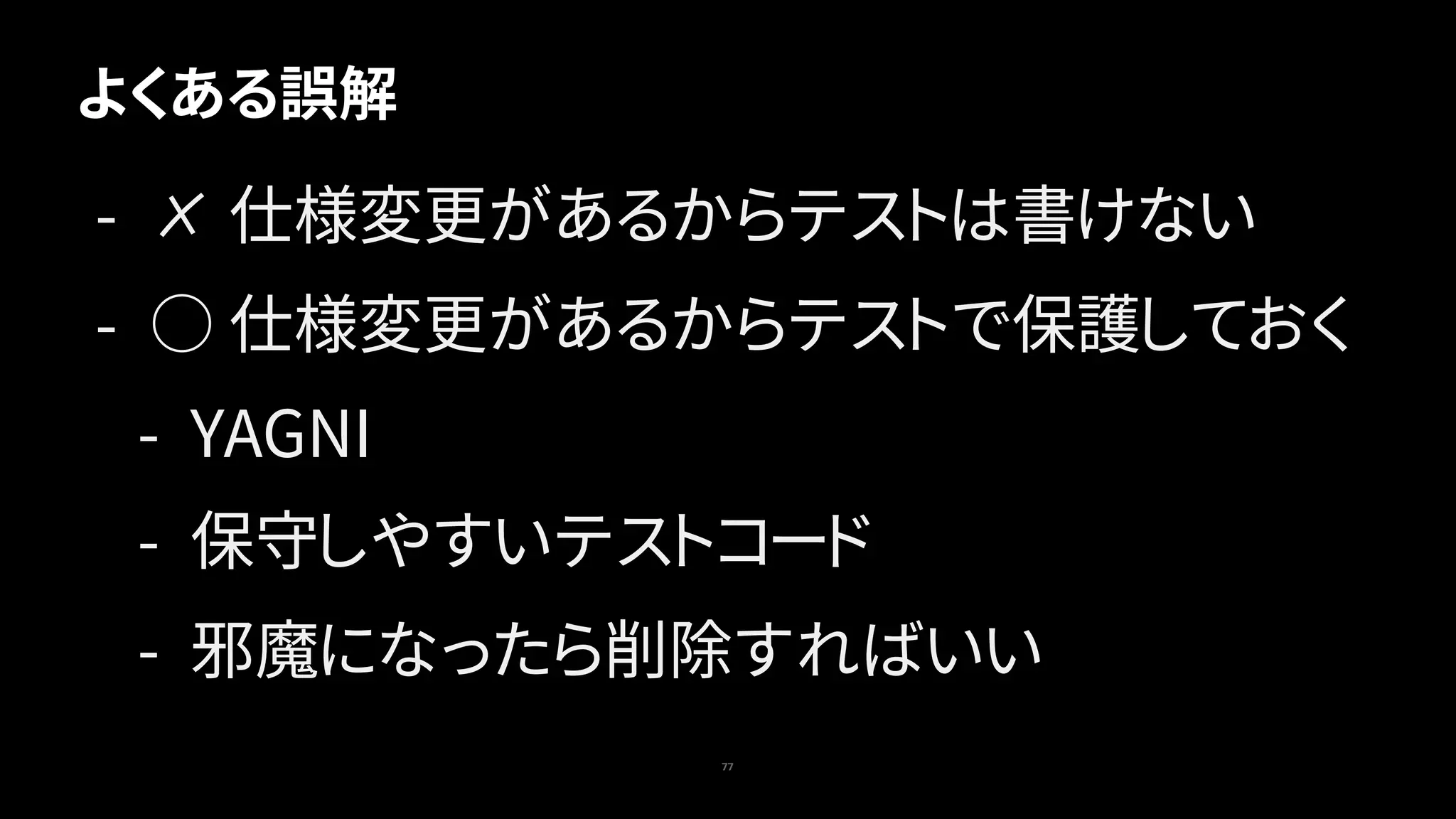 77
よくある誤解
- ✗ 仕様変更があるからテストは書けない
- ○ 仕様変更があるからテストで保護しておく
- YAGNI
- 保守しやすいテストコード
- 邪魔になったら削除すればいい
 
