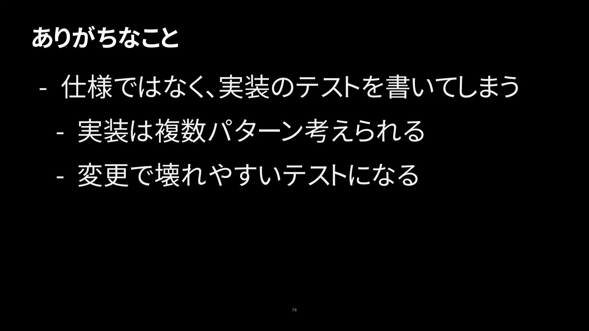 78
ありがちなこと
- 仕様ではなく、実装のテストを書いてしまう
- 実装は複数パターン考えられる
- 変更で壊れやすいテストになる
 