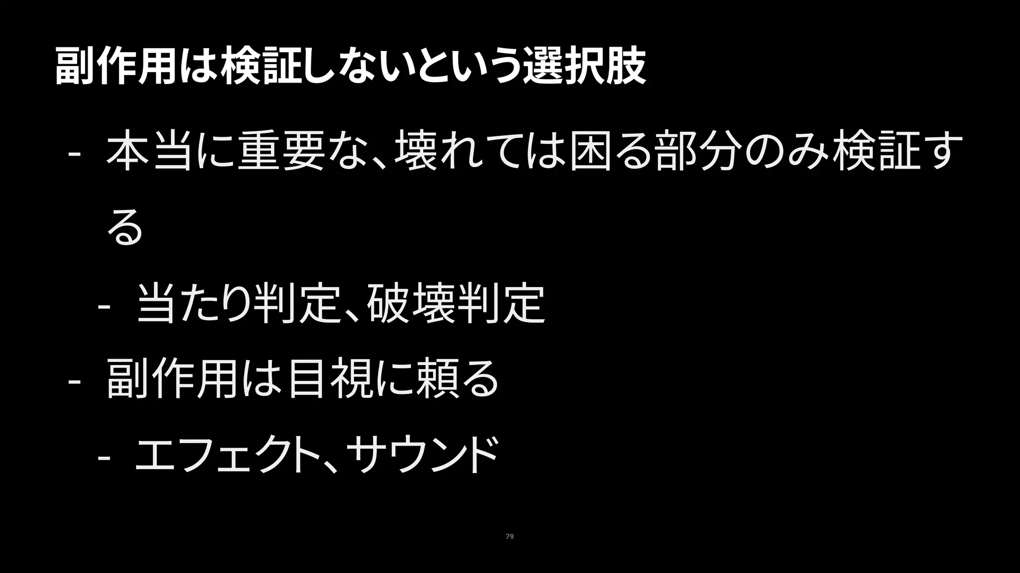 79
副作用は検証しないという選択肢
- 本当に重要な、壊れては困る部分のみ検証す
る
- 当たり判定、破壊判定
- 副作用は目視に頼る
- エフェクト、サウンド
 