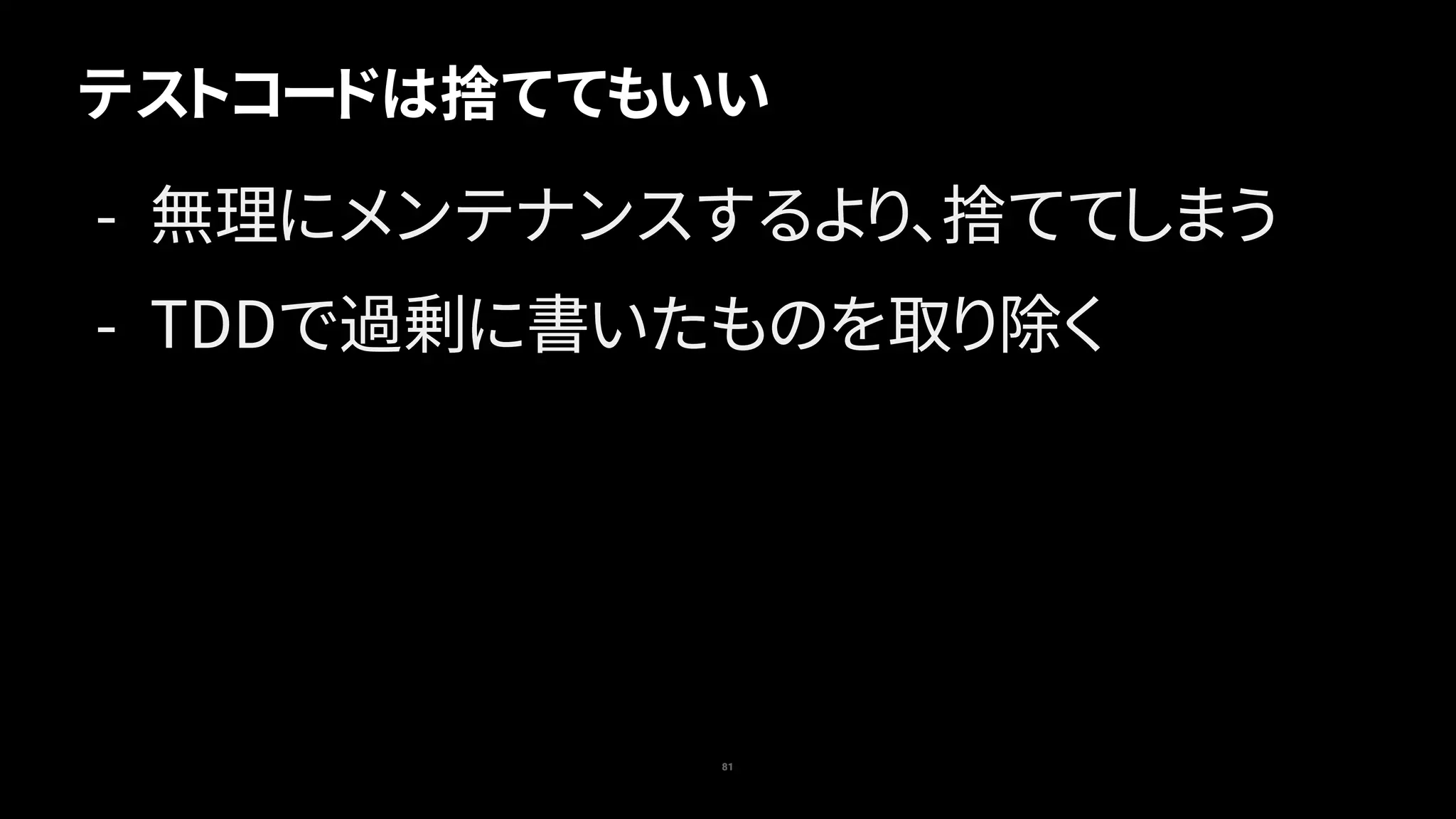81
テストコードは捨ててもいい
- 無理にメンテナンスするより、捨ててしまう
- TDDで過剰に書いたものを取り除く
 
