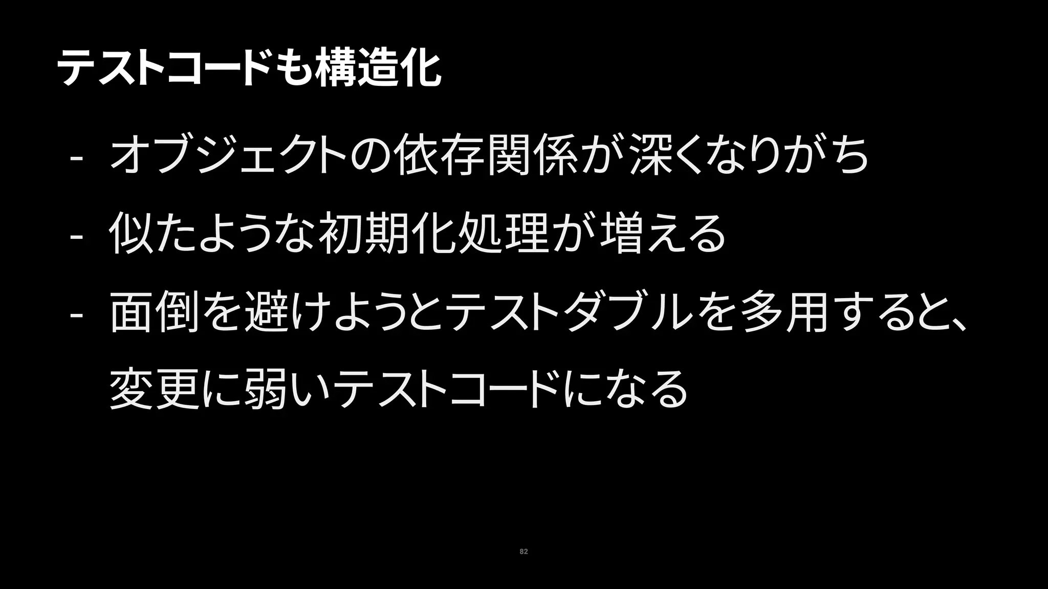 82
テストコードも構造化
- オブジェクトの依存関係が深くなりがち
- 似たような初期化処理が増える
- 面倒を避けようとテストダブルを多用すると、
変更に弱いテストコードになる
 