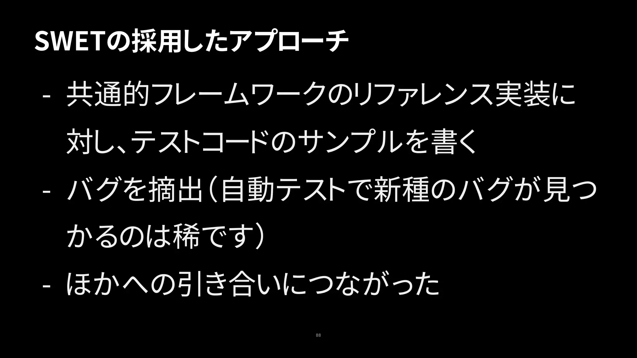 SWETの採用したアプローチ
88
- 共通的フレームワークのリファレンス実装に
対し、テストコードのサンプルを書く
- バグを摘出（自動テストで新種のバグが見つ
かるのは稀です）
- ほかへの引き合いにつながった
 