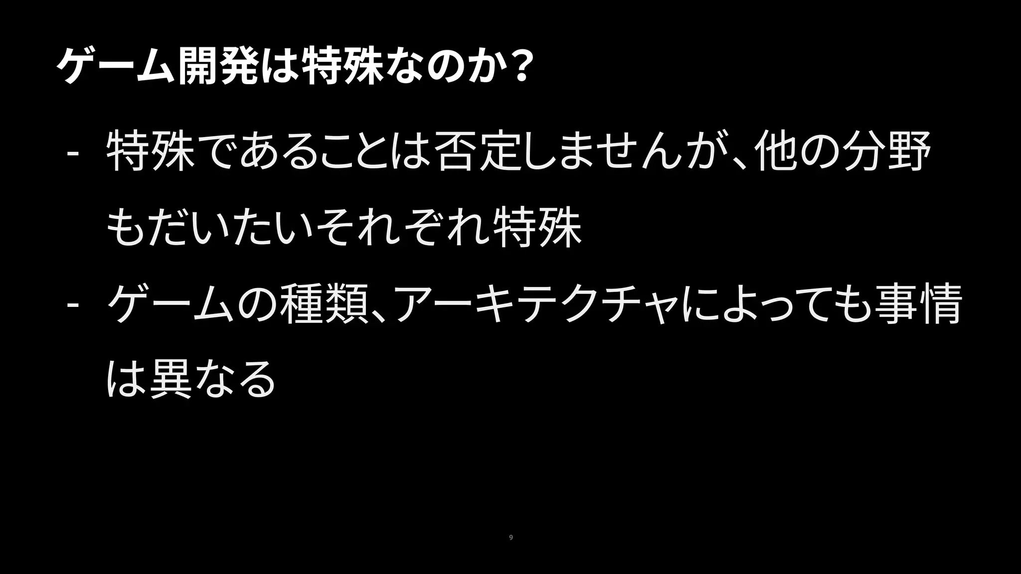 ゲーム開発は特殊なのか？
9
- 特殊であることは否定しませんが、他の分野
もだいたいそれぞれ特殊
- ゲームの種類、アーキテクチャによっても事情
は異なる
 