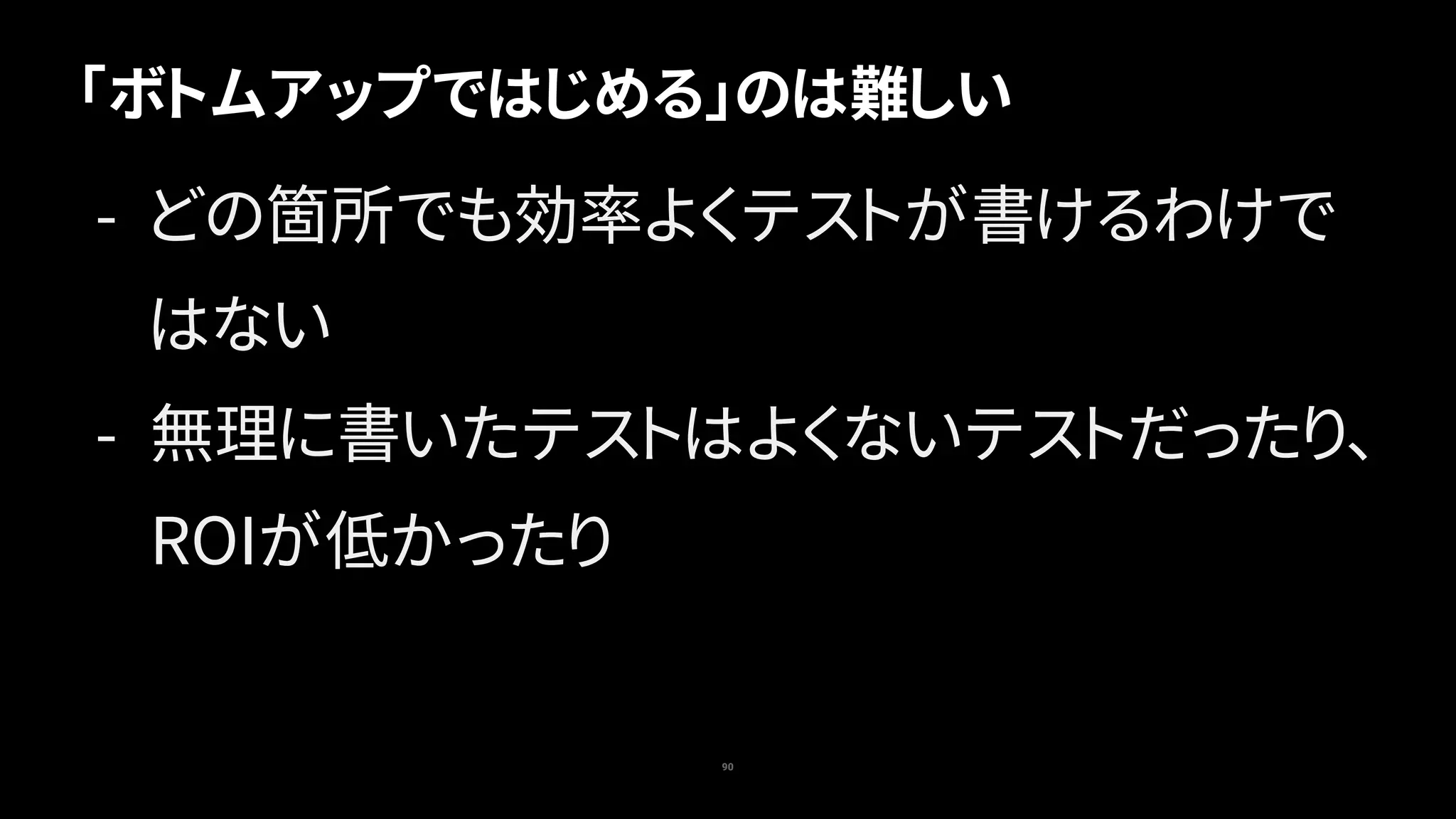 「ボトムアップではじめる」のは難しい
90
- どの箇所でも効率よくテストが書けるわけで
はない
- 無理に書いたテストはよくないテストだったり、
ROIが低かったり
 