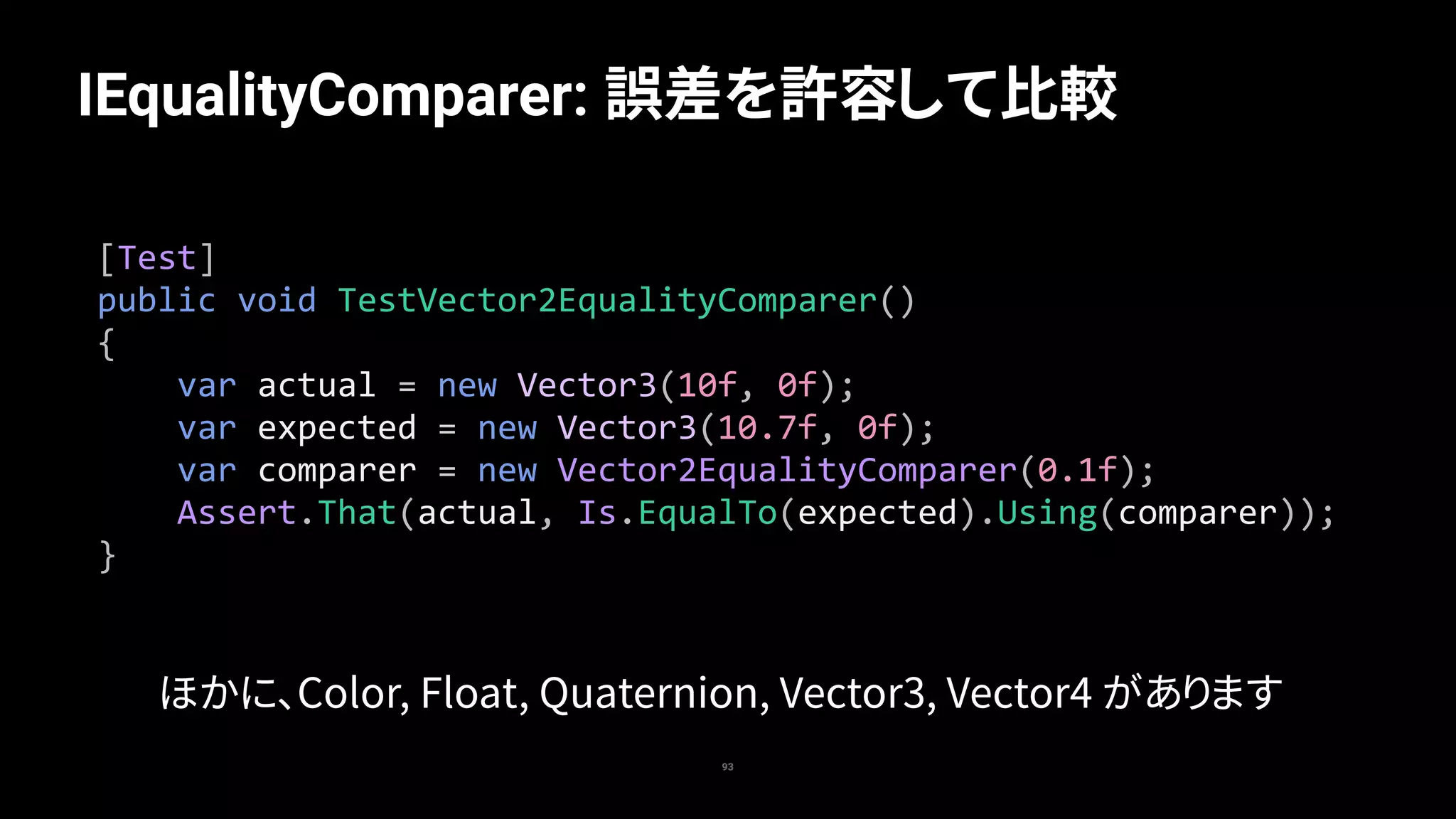 93
IEqualityComparer: 誤差を許容して比較
[Test]	
public	void	TestVector2EqualityComparer()	
{	
				var	actual	=	new	Vector3(10f,	0f);	
				var	expected	=	new	Vector3(10.7f,	0f);	
				var	comparer	=	new	Vector2EqualityComparer(0.1f);	
				Assert.That(actual,	Is.EqualTo(expected).Using(comparer));	
}
ほかに、Color, Float, Quaternion, Vector3, Vector4 があります
 