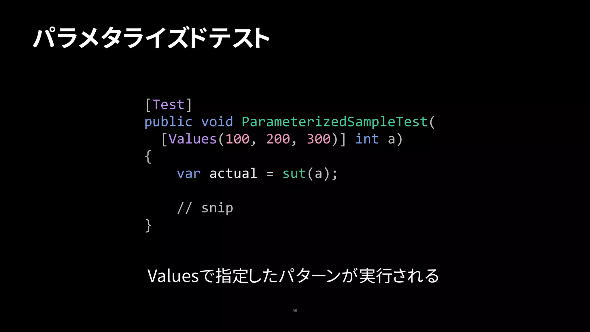 95
パラメタライズドテスト
[Test]	
public	void	ParameterizedSampleTest(	
		[Values(100,	200,	300)]	int	a)	
{	
				var	actual	=	sut(a);	
				//	snip	
}
Valuesで指定したパターンが実行される
 