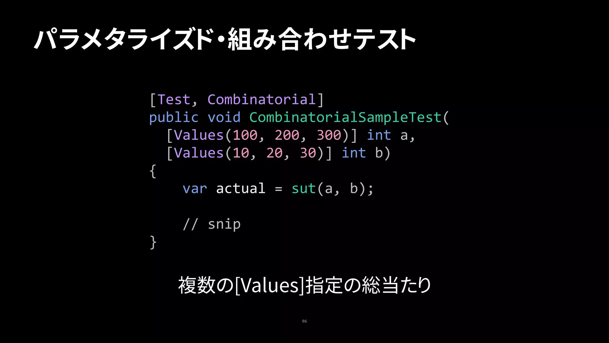 96
パラメタライズド・組み合わせテスト
[Test,	Combinatorial]	
public	void	CombinatorialSampleTest(	
		[Values(100,	200,	300)]	int	a,	
		[Values(10,	20,	30)]	int	b)	
{	
				var	actual	=	sut(a,	b);	
				//	snip	
}
複数の[Values]指定の総当たり
 