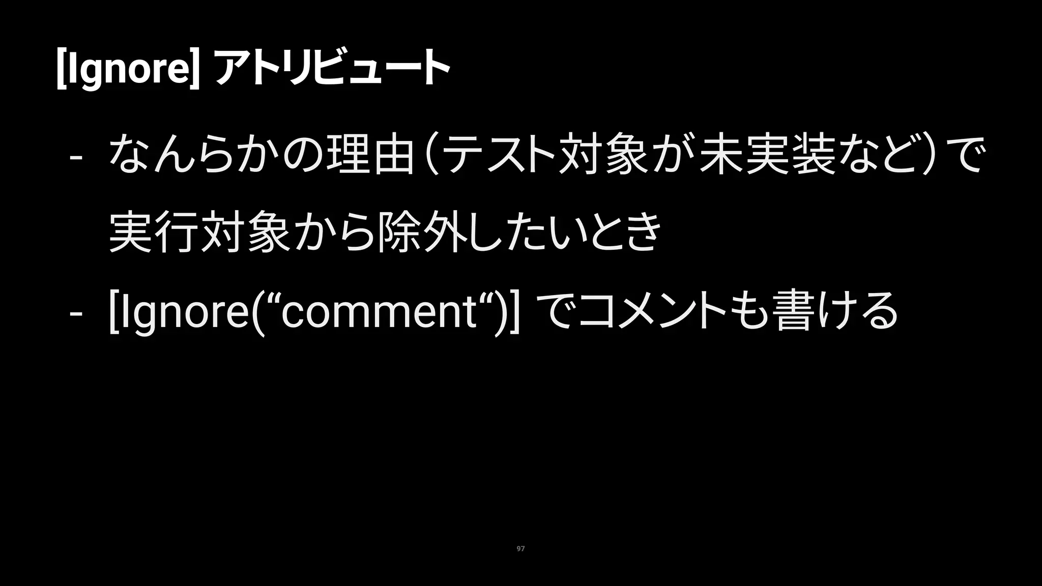 97
[Ignore] アトリビュート
- なんらかの理由（テスト対象が未実装など）で
実行対象から除外したいとき
- [Ignore(“comment“)] でコメントも書ける
 