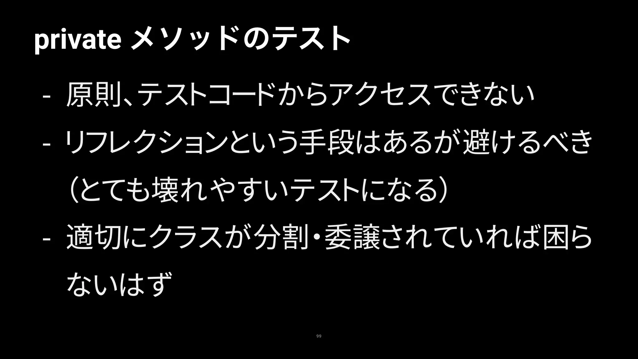 99
private メソッドのテスト
- 原則、テストコードからアクセスできない
- リフレクションという手段はあるが避けるべき
（とても壊れやすいテストになる）
- 適切にクラスが分割・委譲されていれば困ら
ないはず
 