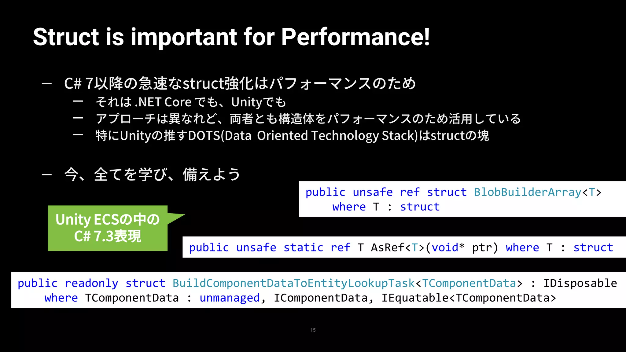 Struct is important for Performance!
15
— C# 7以降の急速なstruct強化はパフォーマンスのため
— それは .NET Core でも、Unityでも
— アプローチは異なれど、両者とも構造体をパフォーマンスのため活用している
— 特にUnityの推すDOTS(Data Oriented Technology Stack)はstructの塊
— 今、全てを学び、備えよう
public unsafe ref struct BlobBuilderArray<T>
where T : struct
public unsafe static ref T AsRef<T>(void* ptr) where T : struct
public readonly struct BuildComponentDataToEntityLookupTask<TComponentData> : IDisposable
where TComponentData : unmanaged, IComponentData, IEquatable<TComponentData>
Unity ECSの中の
C# 7.3表現
 
