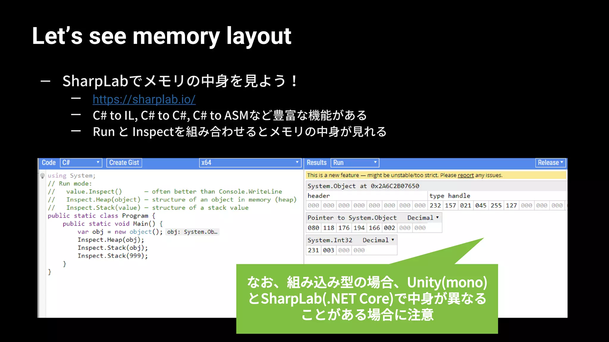Let’s see memory layout
19
— SharpLabでメモリの中身を見よう！
— https://sharplab.io/
— C# to IL, C# to C#, C# to ASMなど豊富な機能がある
— Run と Inspectを組み合わせるとメモリの中身が見れる
なお、組み込み型の場合、Unity(mono)
とSharpLab(.NET Core)で中身が異なる
ことがある場合に注意
 