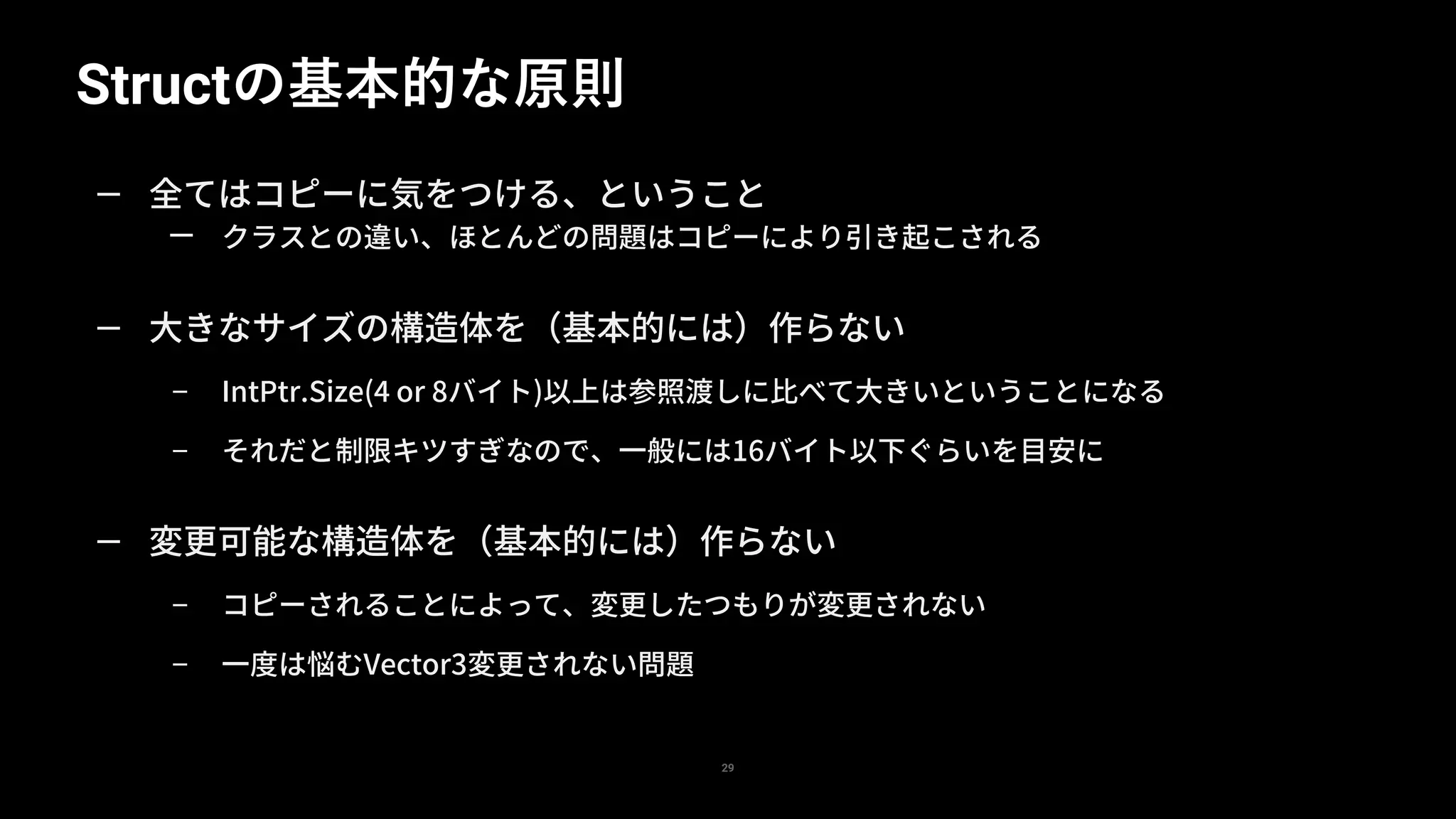 Structの基本的な原則
29
— 全てはコピーに気をつける、ということ
— クラスとの違い、ほとんどの問題はコピーにより引き起こされる
— 大きなサイズの構造体を（基本的には）作らない
– IntPtr.Size(4 or 8バイト)以上は参照渡しに比べて大きいということになる
– それだと制限キツすぎなので、一般には16バイト以下ぐらいを目安に
— 変更可能な構造体を（基本的には）作らない
– コピーされることによって、変更したつもりが変更されない
– 一度は悩むVector3変更されない問題
 