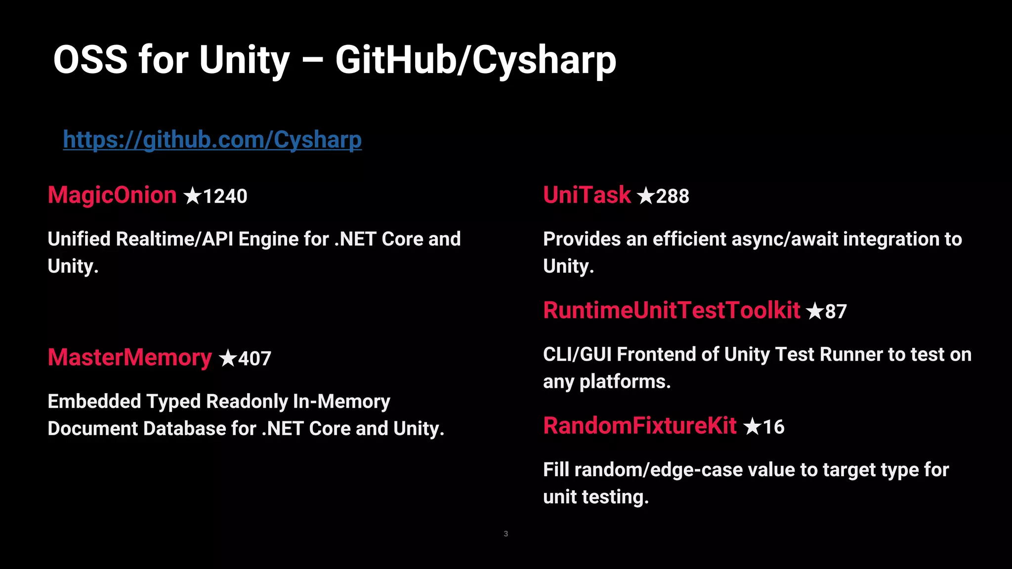 https://github.com/Cysharp
OSS for Unity – GitHub/Cysharp
3
UniTask ★288
Provides an efficient async/await integration to
Unity.
RuntimeUnitTestToolkit ★87
CLI/GUI Frontend of Unity Test Runner to test on
any platforms.
RandomFixtureKit ★16
Fill random/edge-case value to target type for
unit testing.
MagicOnion ★1240
Unified Realtime/API Engine for .NET Core and
Unity.
MasterMemory ★407
Embedded Typed Readonly In-Memory
Document Database for .NET Core and Unity.
 