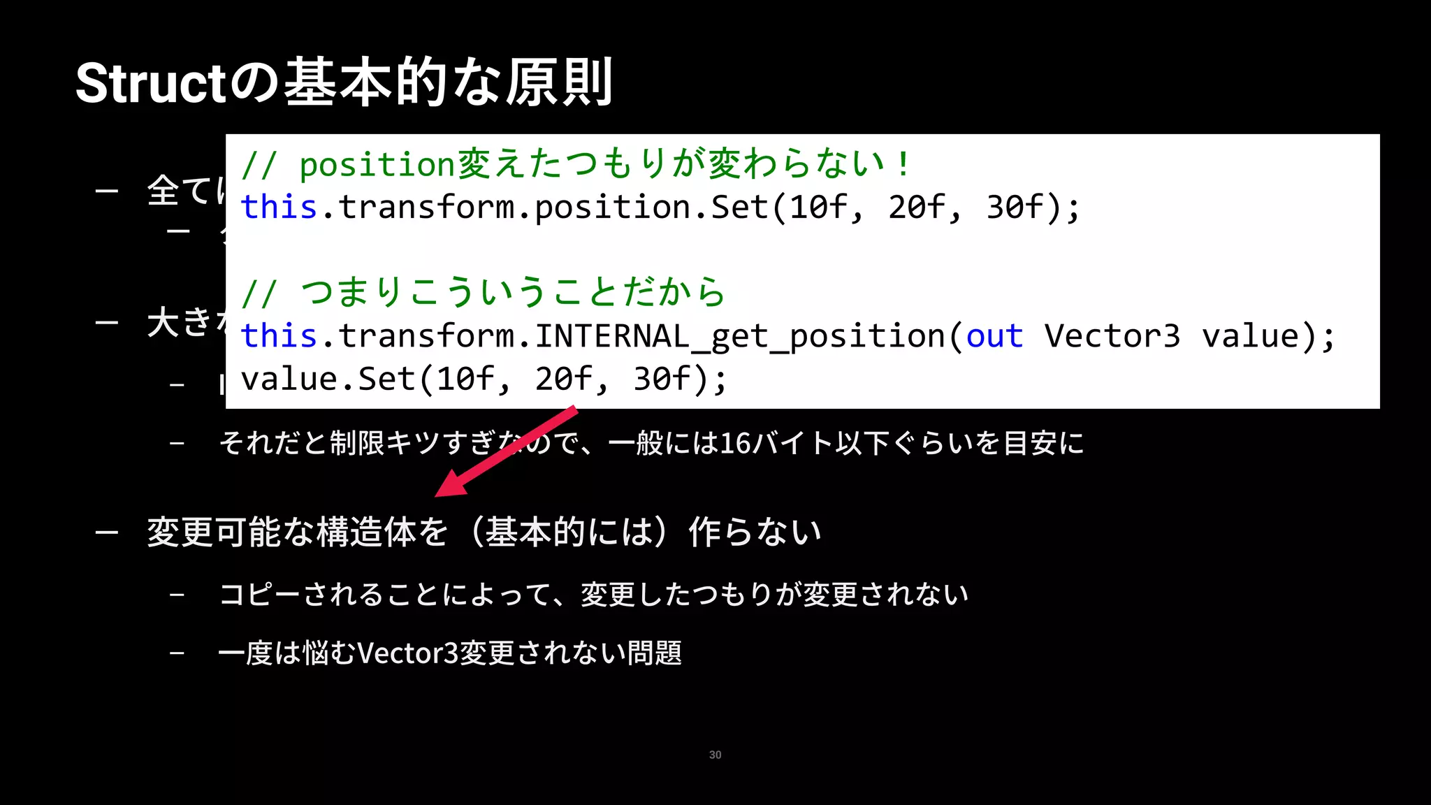 Structの基本的な原則
30
— 全てはコピーに気をつける、ということ
— クラスとの違い、ほとんどの問題はコピーにより引き起こされる
— 大きなサイズの構造体を（基本的には）作らない
– IntPtr.Size(4 or 8バイト)以上は参照渡しに比べて大きいということになる
– それだと制限キツすぎなので、一般には16バイト以下ぐらいを目安に
— 変更可能な構造体を（基本的には）作らない
– コピーされることによって、変更したつもりが変更されない
– 一度は悩むVector3変更されない問題
// position変えたつもりが変わらない！
this.transform.position.Set(10f, 20f, 30f);
// つまりこういうことだから
this.transform.INTERNAL_get_position(out Vector3 value);
value.Set(10f, 20f, 30f);
 
