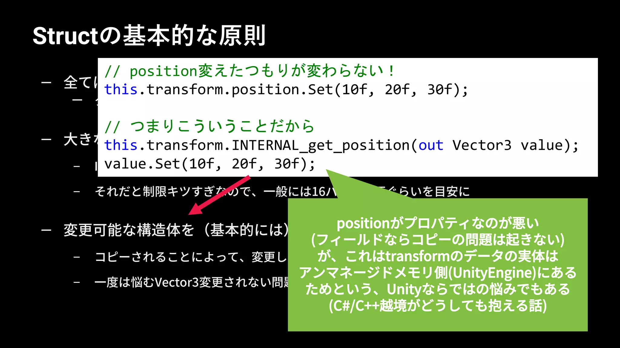 Structの基本的な原則
31
— 全てはコピーに気をつける、ということ
— クラスとの違い、ほとんどの問題はコピーにより引き起こされる
— 大きなサイズの構造体を（基本的には）作らない
– IntPtr.Size(4 or 8バイト)以上は参照渡しに比べて大きいということになる
– それだと制限キツすぎなので、一般には16バイト以下ぐらいを目安に
— 変更可能な構造体を（基本的には）作らない
– コピーされることによって、変更したつもりが変更されない
– 一度は悩むVector3変更されない問題
// position変えたつもりが変わらない！
this.transform.position.Set(10f, 20f, 30f);
// つまりこういうことだから
this.transform.INTERNAL_get_position(out Vector3 value);
value.Set(10f, 20f, 30f);
positionがプロパティなのが悪い
(フィールドならコピーの問題は起きない)
が、これはtransformのデータの実体は
アンマネージドメモリ側(UnityEngine)にある
ためという、Unityならではの悩みでもある
(C#/C++越境がどうしても抱える話)
 