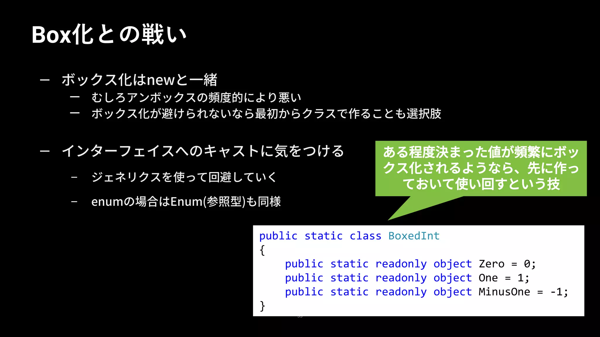 Box化との戦い
33
— ボックス化はnewと一緒
— むしろアンボックスの頻度的により悪い
— ボックス化が避けられないなら最初からクラスで作ることも選択肢
— インターフェイスへのキャストに気をつける
– ジェネリクスを使って回避していく
– enumの場合はEnum(参照型)も同様
public static class BoxedInt
{
public static readonly object Zero = 0;
public static readonly object One = 1;
public static readonly object MinusOne = -1;
}
ある程度決まった値が頻繁にボッ
クス化されるようなら、先に作っ
ておいて使い回すという技
 