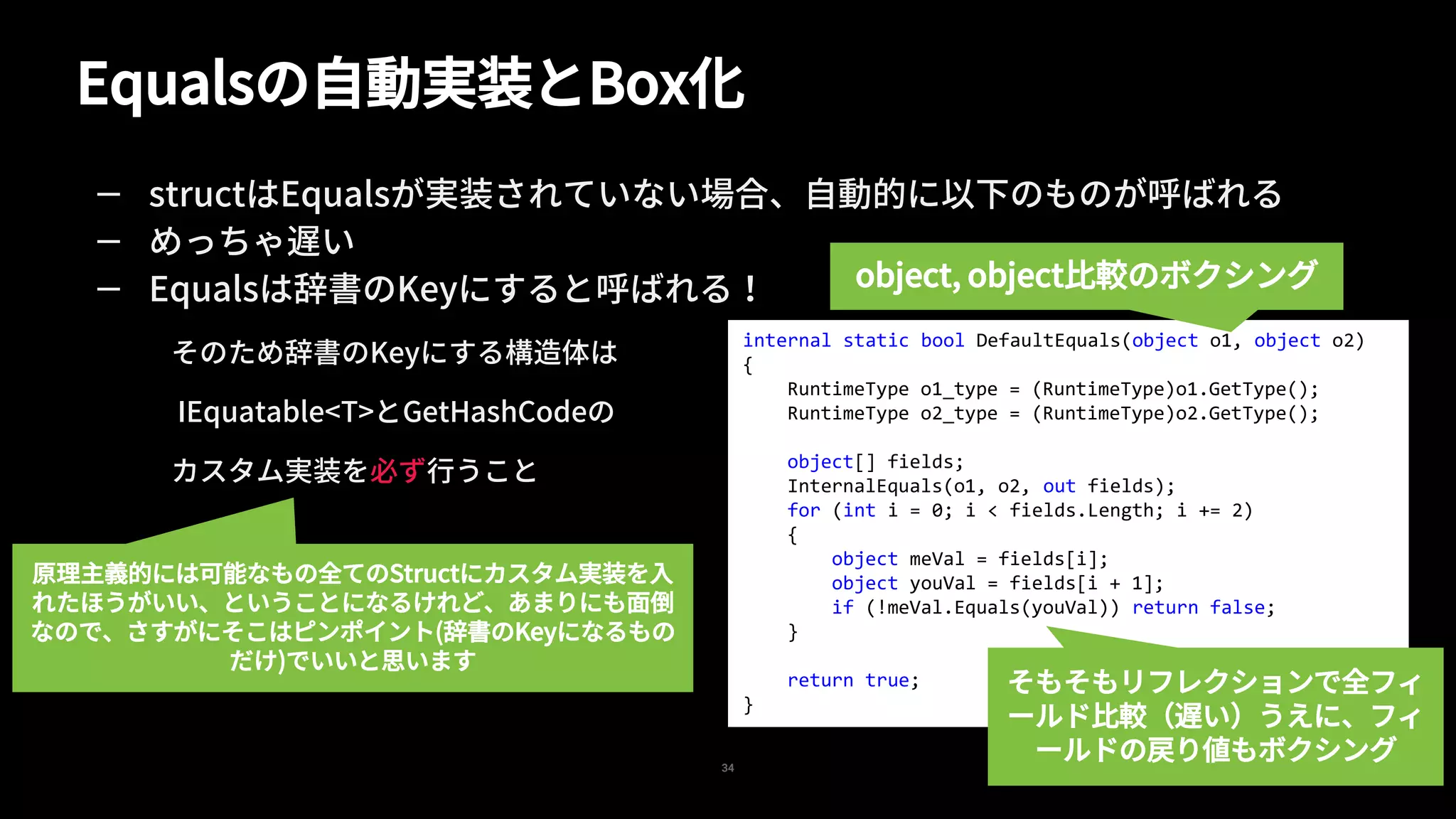 Equalsの自動実装とBox化
34
— structはEqualsが実装されていない場合、自動的に以下のものが呼ばれる
— めっちゃ遅い
— Equalsは辞書のKeyにすると呼ばれる！
そのため辞書のKeyにする構造体は
IEquatable<T>とGetHashCodeの
カスタム実装を必ず行うこと
internal static bool DefaultEquals(object o1, object o2)
{
RuntimeType o1_type = (RuntimeType)o1.GetType();
RuntimeType o2_type = (RuntimeType)o2.GetType();
object[] fields;
InternalEquals(o1, o2, out fields);
for (int i = 0; i < fields.Length; i += 2)
{
object meVal = fields[i];
object youVal = fields[i + 1];
if (!meVal.Equals(youVal)) return false;
}
return true;
}
object, object比較のボクシング
そもそもリフレクションで全フィ
ールド比較（遅い）うえに、フィ
ールドの戻り値もボクシング
原理主義的には可能なもの全てのStructにカスタム実装を入
れたほうがいい、ということになるけれど、あまりにも面倒
なので、さすがにそこはピンポイント(辞書のKeyになるもの
だけ)でいいと思います
 