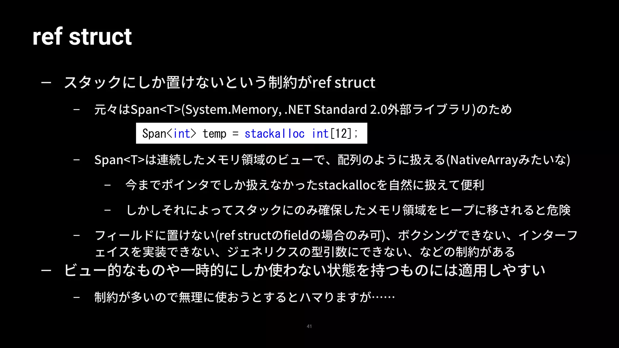 ref struct
41
— スタックにしか置けないという制約がref struct
– 元々はSpan<T>(System.Memory, .NET Standard 2.0外部ライブラリ)のため
– Span<T>は連続したメモリ領域のビューで、配列のように扱える(NativeArrayみたいな)
– 今までポインタでしか扱えなかったstackallocを自然に扱えて便利
– しかしそれによってスタックにのみ確保したメモリ領域をヒープに移されると危険
– フィールドに置けない(ref structのfieldの場合のみ可)、ボクシングできない、インターフ
ェイスを実装できない、ジェネリクスの型引数にできない、などの制約がある
— ビュー的なものや一時的にしか使わない状態を持つものには適用しやすい
– 制約が多いので無理に使おうとするとハマりますが……
Span<int> temp = stackalloc int[12];
 