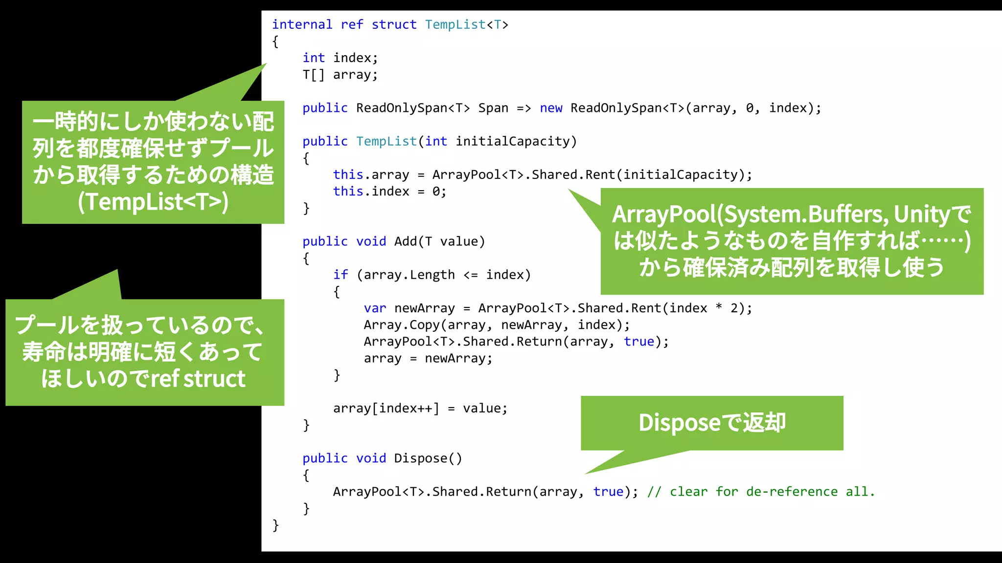 internal ref struct TempList<T>
{
int index;
T[] array;
public ReadOnlySpan<T> Span => new ReadOnlySpan<T>(array, 0, index);
public TempList(int initialCapacity)
{
this.array = ArrayPool<T>.Shared.Rent(initialCapacity);
this.index = 0;
}
public void Add(T value)
{
if (array.Length <= index)
{
var newArray = ArrayPool<T>.Shared.Rent(index * 2);
Array.Copy(array, newArray, index);
ArrayPool<T>.Shared.Return(array, true);
array = newArray;
}
array[index++] = value;
}
public void Dispose()
{
ArrayPool<T>.Shared.Return(array, true); // clear for de-reference all.
}
}
ArrayPool(System.Buffers, Unityで
は似たようなものを自作すれば……)
から確保済み配列を取得し使う
Disposeで返却
一時的にしか使わない配
列を都度確保せずプール
から取得するための構造
(TempList<T>)
プールを扱っているので、
寿命は明確に短くあって
ほしいのでref struct
 