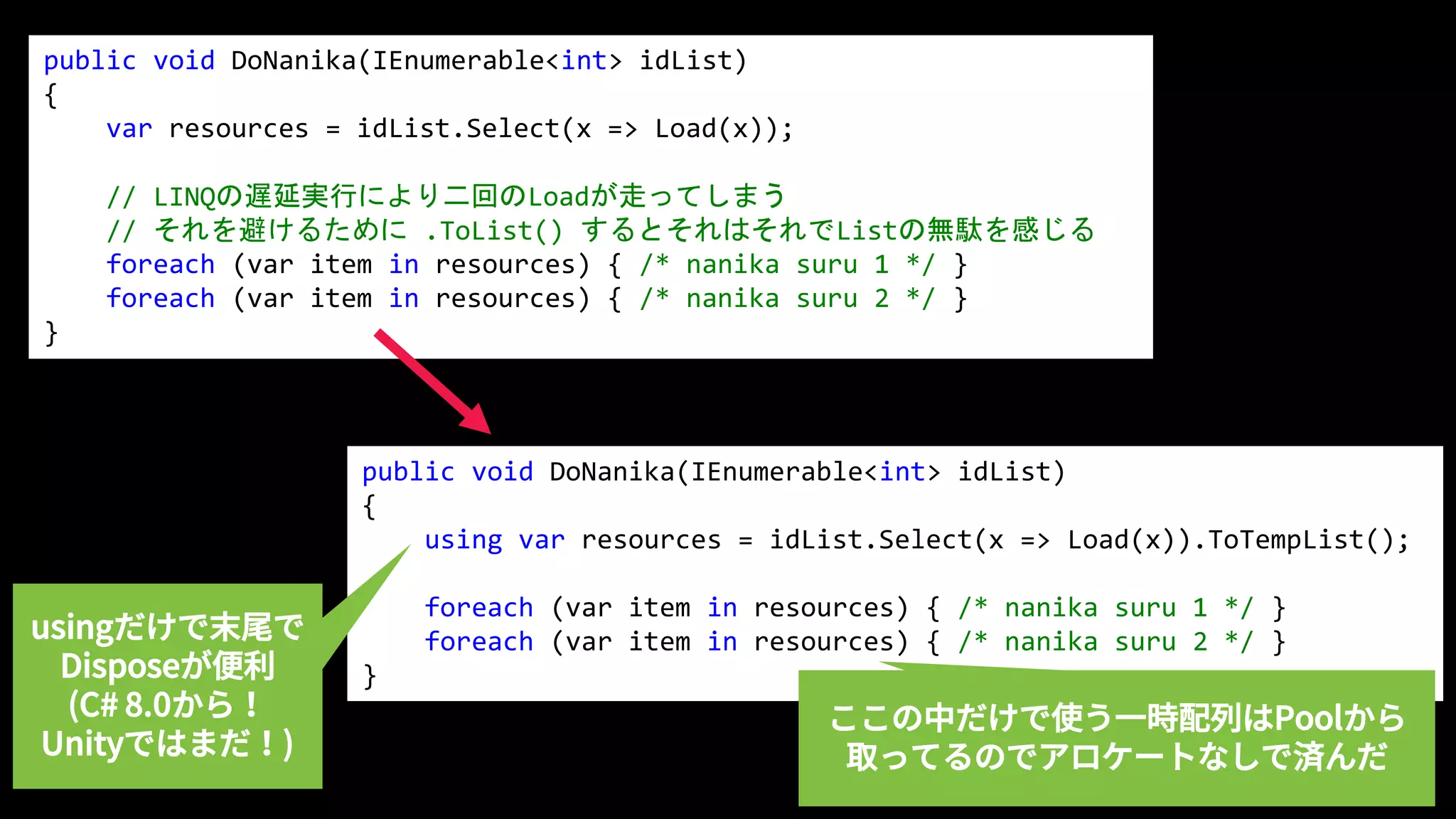 public void DoNanika(IEnumerable<int> idList)
{
var resources = idList.Select(x => Load(x));
// LINQの遅延実行により二回のLoadが走ってしまう
// それを避けるために .ToList() するとそれはそれでListの無駄を感じる
foreach (var item in resources) { /* nanika suru 1 */ }
foreach (var item in resources) { /* nanika suru 2 */ }
}
public void DoNanika(IEnumerable<int> idList)
{
using var resources = idList.Select(x => Load(x)).ToTempList();
foreach (var item in resources) { /* nanika suru 1 */ }
foreach (var item in resources) { /* nanika suru 2 */ }
}
usingだけで末尾で
Disposeが便利
(C# 8.0から！
Unityではまだ！)
ここの中だけで使う一時配列はPoolから
取ってるのでアロケートなしで済んだ
 