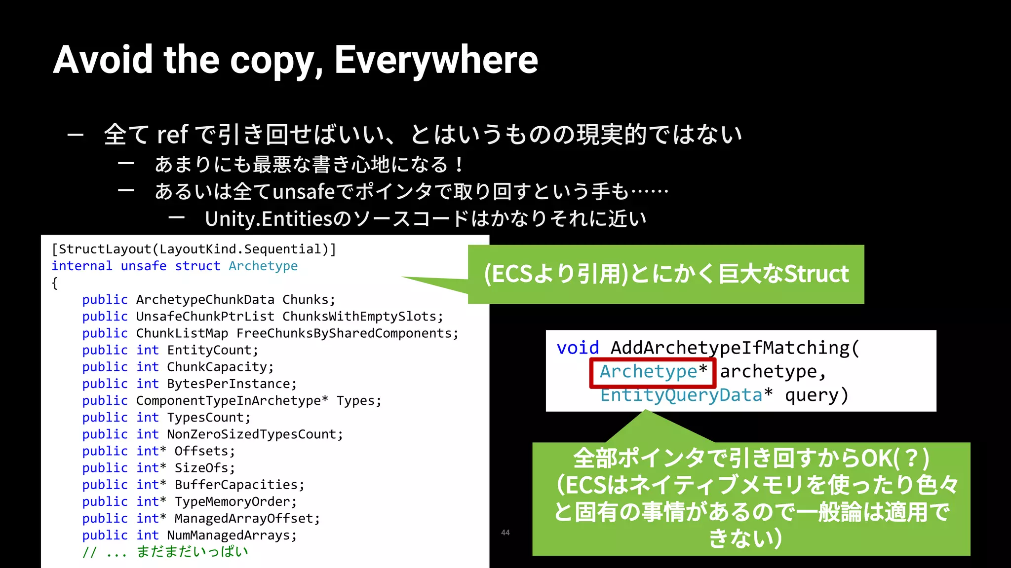 Avoid the copy, Everywhere
44
— 全て ref で引き回せばいい、とはいうものの現実的ではない
— あまりにも最悪な書き心地になる！
— あるいは全てunsafeでポインタで取り回すという手も……
— Unity.Entitiesのソースコードはかなりそれに近い
[StructLayout(LayoutKind.Sequential)]
internal unsafe struct Archetype
{
public ArchetypeChunkData Chunks;
public UnsafeChunkPtrList ChunksWithEmptySlots;
public ChunkListMap FreeChunksBySharedComponents;
public int EntityCount;
public int ChunkCapacity;
public int BytesPerInstance;
public ComponentTypeInArchetype* Types;
public int TypesCount;
public int NonZeroSizedTypesCount;
public int* Offsets;
public int* SizeOfs;
public int* BufferCapacities;
public int* TypeMemoryOrder;
public int* ManagedArrayOffset;
public int NumManagedArrays;
// ... まだまだいっぱい
void AddArchetypeIfMatching(
Archetype* archetype,
EntityQueryData* query)
(ECSより引用)とにかく巨大なStruct
全部ポインタで引き回すからOK(？)
（ECSはネイティブメモリを使ったり色々
と固有の事情があるので一般論は適用で
きない）
 