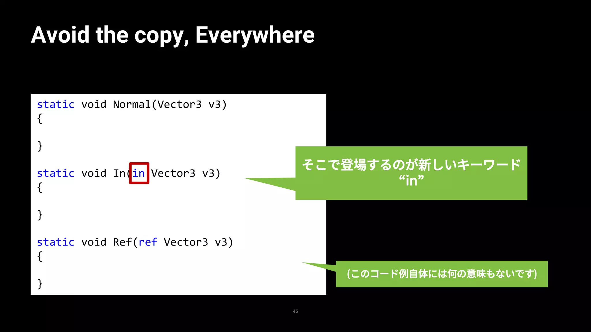 static void Normal(Vector3 v3)
{
}
static void In(in Vector3 v3)
{
}
static void Ref(ref Vector3 v3)
{
}
Avoid the copy, Everywhere
45
そこで登場するのが新しいキーワード
“in”
(このコード例自体には何の意味もないです)
 