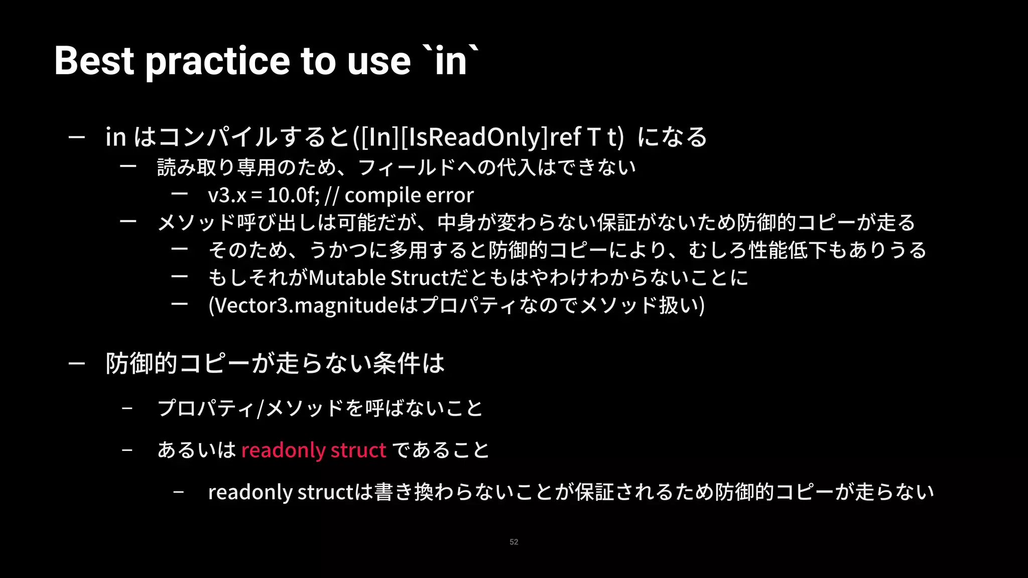 Best practice to use `in`
52
— in はコンパイルすると([In][IsReadOnly]ref T t) になる
— 読み取り専用のため、フィールドへの代入はできない
— v3.x = 10.0f; // compile error
— メソッド呼び出しは可能だが、中身が変わらない保証がないため防御的コピーが走る
— そのため、うかつに多用すると防御的コピーにより、むしろ性能低下もありうる
— もしそれがMutable Structだともはやわけわからないことに
— (Vector3.magnitudeはプロパティなのでメソッド扱い)
— 防御的コピーが走らない条件は
– プロパティ/メソッドを呼ばないこと
– あるいは readonly struct であること
– readonly structは書き換わらないことが保証されるため防御的コピーが走らない
 