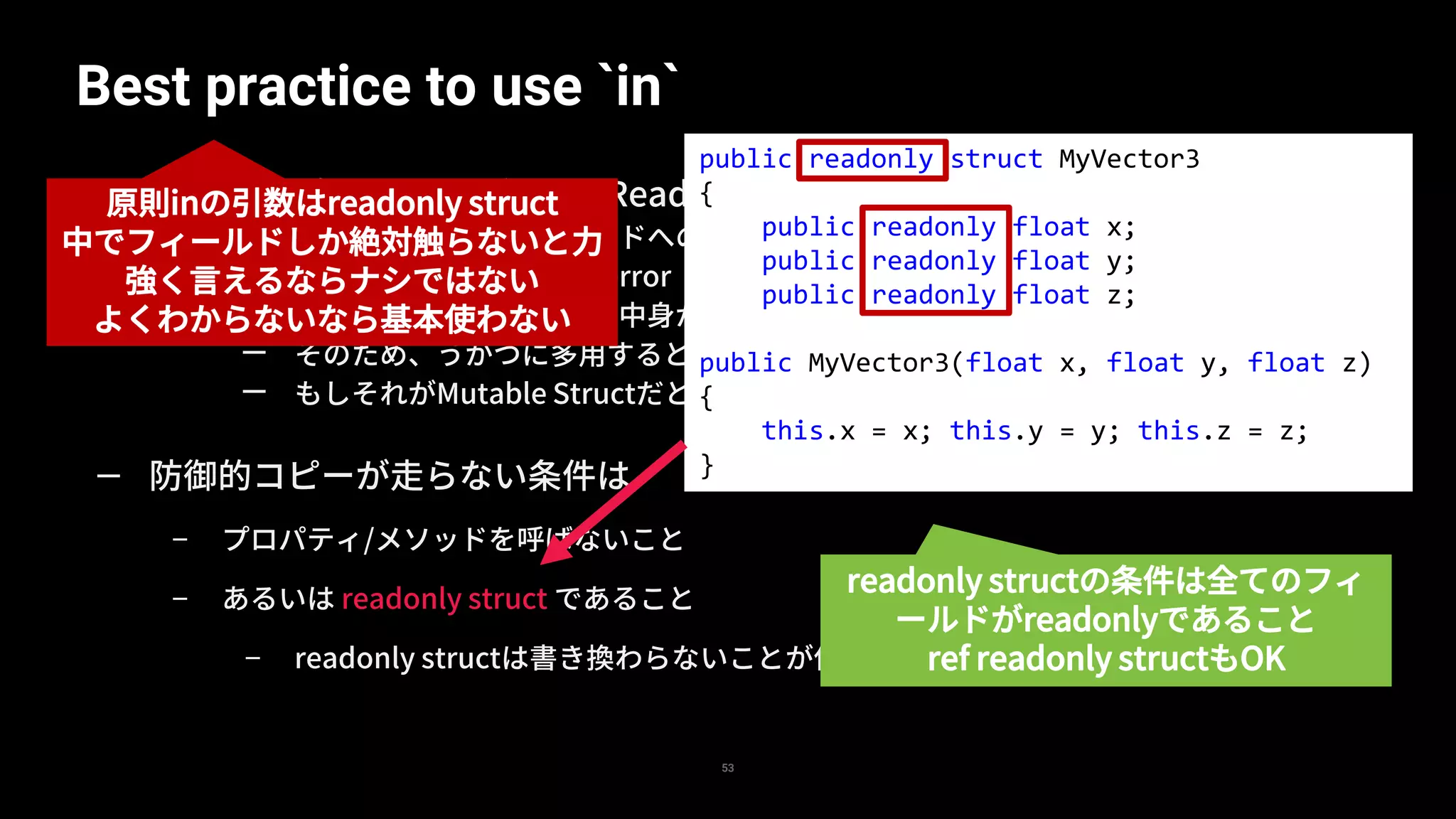 Best practice to use `in`
53
— in はコンパイルすると([In][IsReadOnly]ref T t) になる
— 読み取り専用のため、フィールドへの代入はできない
— v3.x = 10.0f; // compile error
— メソッド呼び出しは可能だが、中身が変わらない保証がないため防御的コピーが走る
— そのため、うかつに多用すると防御的コピーにより、むしろ性能低下もありうる
— もしそれがMutable Structだともはやわけわからないことに
— 防御的コピーが走らない条件は
– プロパティ/メソッドを呼ばないこと
– あるいは readonly struct であること
– readonly structは書き換わらないことが保証されるため防御的コピーが走らない
public readonly struct MyVector3
{
public readonly float x;
public readonly float y;
public readonly float z;
public MyVector3(float x, float y, float z)
{
this.x = x; this.y = y; this.z = z;
}
readonly structの条件は全てのフィ
ールドがreadonlyであること
ref readonly structもOK
原則inの引数はreadonly struct
中でフィールドしか絶対触らないと力
強く言えるならナシではない
よくわからないなら基本使わない
 