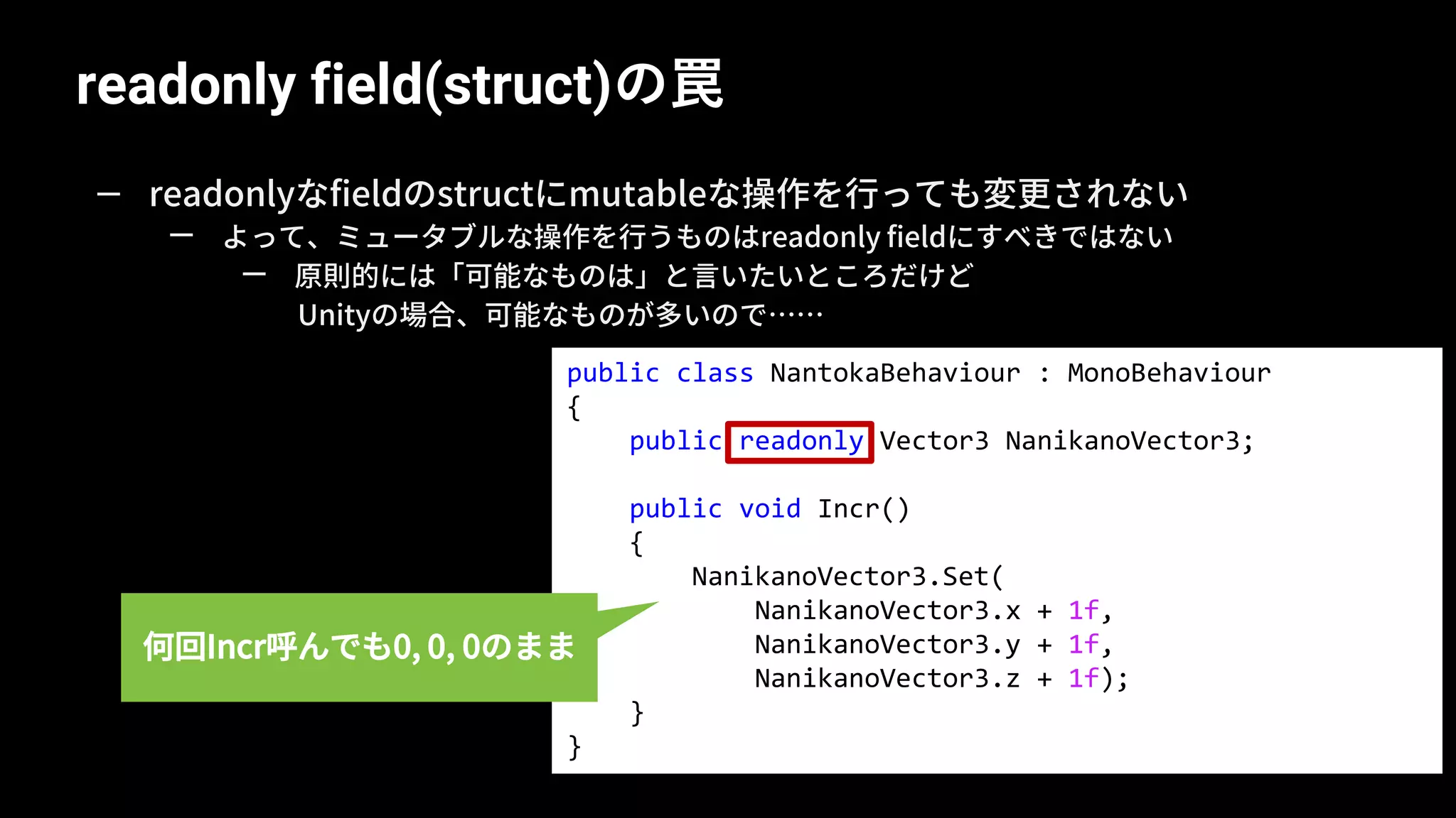 readonly field(struct)の罠
54
— readonlyなfieldのstructにmutableな操作を行っても変更されない
— よって、ミュータブルな操作を行うものはreadonly fieldにすべきではない
— 原則的には「可能なものは」と言いたいところだけど
Unityの場合、可能なものが多いので……
public class NantokaBehaviour : MonoBehaviour
{
public readonly Vector3 NanikanoVector3;
public void Incr()
{
NanikanoVector3.Set(
NanikanoVector3.x + 1f,
NanikanoVector3.y + 1f,
NanikanoVector3.z + 1f);
}
}
何回Incr呼んでも0, 0, 0のまま
 