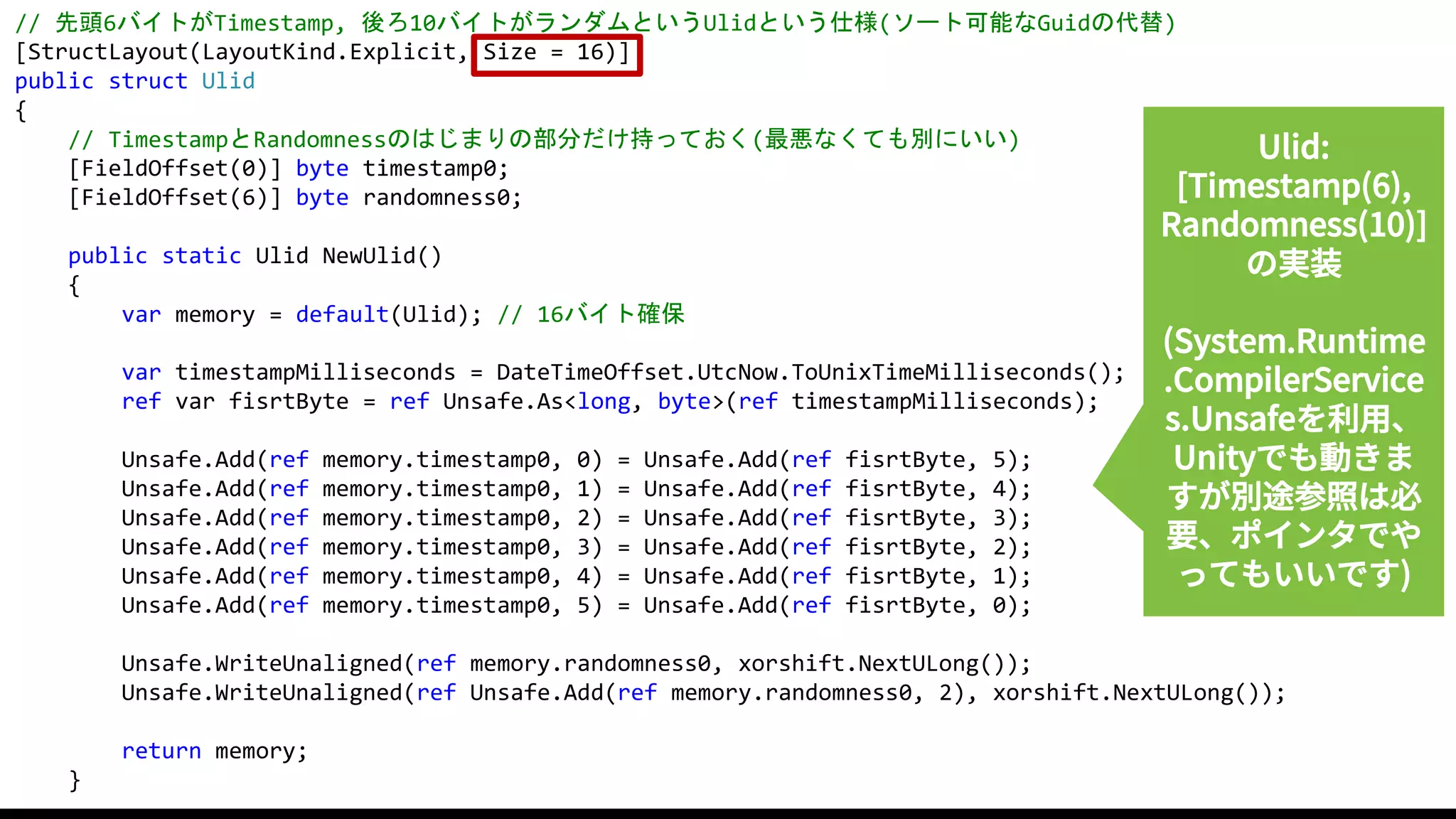 57
// 先頭6バイトがTimestamp, 後ろ10バイトがランダムというUlidという仕様(ソート可能なGuidの代替)
[StructLayout(LayoutKind.Explicit, Size = 16)]
public struct Ulid
{
// TimestampとRandomnessのはじまりの部分だけ持っておく(最悪なくても別にいい)
[FieldOffset(0)] byte timestamp0;
[FieldOffset(6)] byte randomness0;
public static Ulid NewUlid()
{
var memory = default(Ulid); // 16バイト確保
var timestampMilliseconds = DateTimeOffset.UtcNow.ToUnixTimeMilliseconds();
ref var fisrtByte = ref Unsafe.As<long, byte>(ref timestampMilliseconds);
Unsafe.Add(ref memory.timestamp0, 0) = Unsafe.Add(ref fisrtByte, 5);
Unsafe.Add(ref memory.timestamp0, 1) = Unsafe.Add(ref fisrtByte, 4);
Unsafe.Add(ref memory.timestamp0, 2) = Unsafe.Add(ref fisrtByte, 3);
Unsafe.Add(ref memory.timestamp0, 3) = Unsafe.Add(ref fisrtByte, 2);
Unsafe.Add(ref memory.timestamp0, 4) = Unsafe.Add(ref fisrtByte, 1);
Unsafe.Add(ref memory.timestamp0, 5) = Unsafe.Add(ref fisrtByte, 0);
Unsafe.WriteUnaligned(ref memory.randomness0, xorshift.NextULong());
Unsafe.WriteUnaligned(ref Unsafe.Add(ref memory.randomness0, 2), xorshift.NextULong());
return memory;
}
Ulid:
[Timestamp(6),
Randomness(10)]
の実装
(System.Runtime
.CompilerService
s.Unsafeを利用、
Unityでも動きま
すが別途参照は必
要、ポインタでや
ってもいいです)
 
