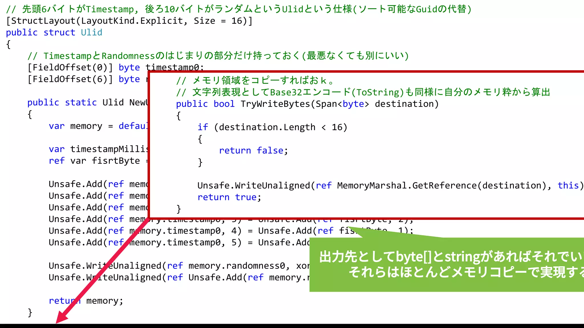 58
// 先頭6バイトがTimestamp, 後ろ10バイトがランダムというUlidという仕様(ソート可能なGuidの代替)
[StructLayout(LayoutKind.Explicit, Size = 16)]
public struct Ulid
{
// TimestampとRandomnessのはじまりの部分だけ持っておく(最悪なくても別にいい)
[FieldOffset(0)] byte timestamp0;
[FieldOffset(6)] byte randomness0;
public static Ulid NewUlid()
{
var memory = default(Ulid); // 16バイト確保
var timestampMilliseconds = DateTimeOffset.UtcNow.ToUnixTimeMilliseconds();
ref var fisrtByte = ref Unsafe.As<long, byte>(ref timestampMilliseconds);
Unsafe.Add(ref memory.timestamp0, 0) = Unsafe.Add(ref fisrtByte, 5);
Unsafe.Add(ref memory.timestamp0, 1) = Unsafe.Add(ref fisrtByte, 4);
Unsafe.Add(ref memory.timestamp0, 2) = Unsafe.Add(ref fisrtByte, 3);
Unsafe.Add(ref memory.timestamp0, 3) = Unsafe.Add(ref fisrtByte, 2);
Unsafe.Add(ref memory.timestamp0, 4) = Unsafe.Add(ref fisrtByte, 1);
Unsafe.Add(ref memory.timestamp0, 5) = Unsafe.Add(ref fisrtByte, 0);
Unsafe.WriteUnaligned(ref memory.randomness0, xorshift.NextULong());
Unsafe.WriteUnaligned(ref Unsafe.Add(ref memory.randomness0, 2), xorshift.NextULong());
return memory;
}
// メモリ領域をコピーすればおｋ。
// 文字列表現としてBase32エンコード(ToString)も同様に自分のメモリ粋から算出
public bool TryWriteBytes(Span<byte> destination)
{
if (destination.Length < 16)
{
return false;
}
Unsafe.WriteUnaligned(ref MemoryMarshal.GetReference(destination), this)
return true;
}
出力先としてbyte[]とstringがあればそれでいい
それらはほとんどメモリコピーで実現する
 