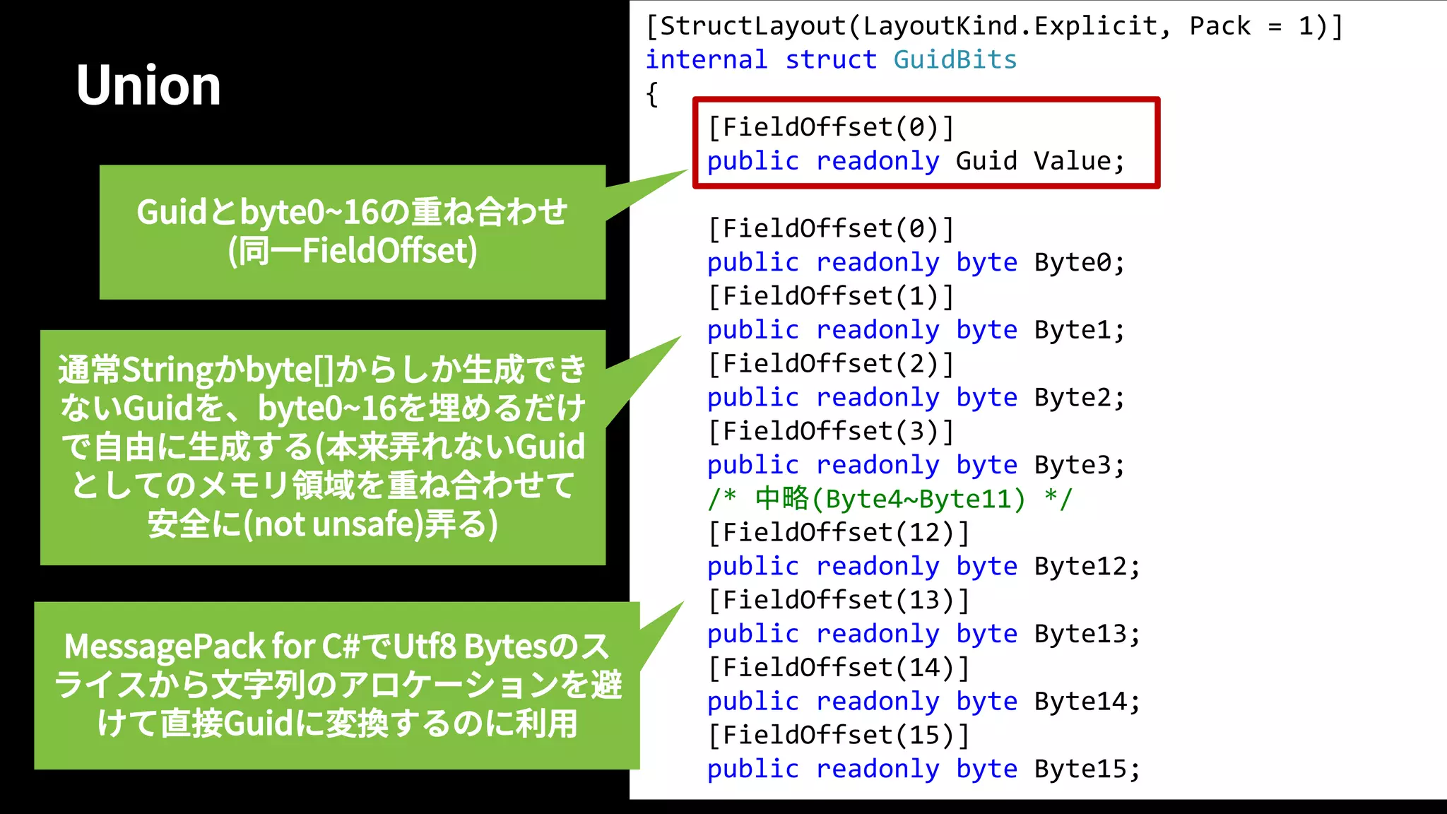 Union
59
[StructLayout(LayoutKind.Explicit, Pack = 1)]
internal struct GuidBits
{
[FieldOffset(0)]
public readonly Guid Value;
[FieldOffset(0)]
public readonly byte Byte0;
[FieldOffset(1)]
public readonly byte Byte1;
[FieldOffset(2)]
public readonly byte Byte2;
[FieldOffset(3)]
public readonly byte Byte3;
/* 中略(Byte4~Byte11) */
[FieldOffset(12)]
public readonly byte Byte12;
[FieldOffset(13)]
public readonly byte Byte13;
[FieldOffset(14)]
public readonly byte Byte14;
[FieldOffset(15)]
public readonly byte Byte15;
Guidとbyte0~16の重ね合わせ
(同一FieldOffset)
通常Stringかbyte[]からしか生成でき
ないGuidを、byte0~16を埋めるだけ
で自由に生成する(本来弄れないGuid
としてのメモリ領域を重ね合わせて
安全に(not unsafe)弄る)
MessagePack for C#でUtf8 Bytesのス
ライスから文字列のアロケーションを避
けて直接Guidに変換するのに利用
 