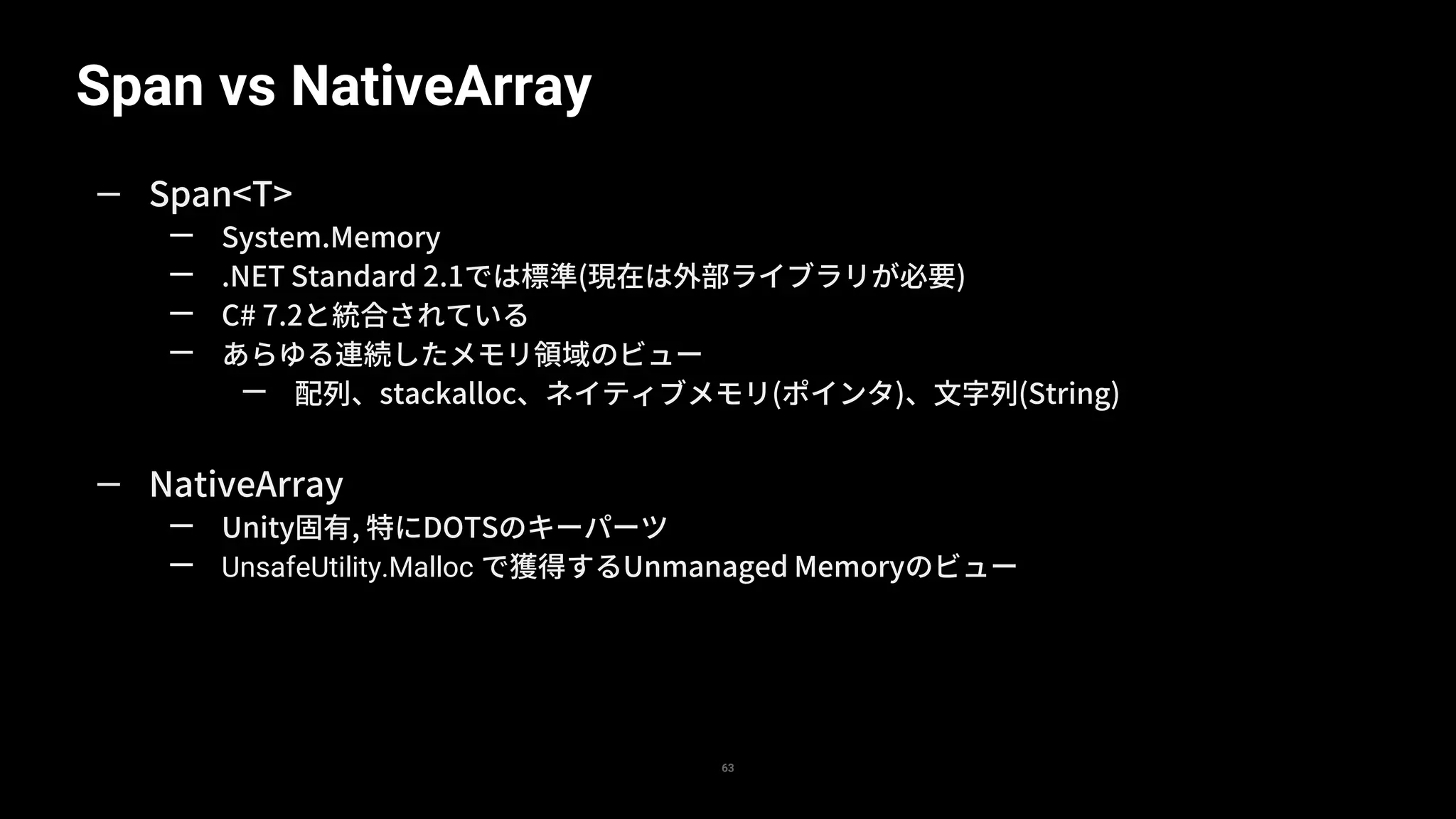 Span vs NativeArray
63
— Span<T>
— System.Memory
— .NET Standard 2.1では標準(現在は外部ライブラリが必要)
— C# 7.2と統合されている
— あらゆる連続したメモリ領域のビュー
— 配列、stackalloc、ネイティブメモリ(ポインタ)、文字列(String)
— NativeArray
— Unity固有, 特にDOTSのキーパーツ
— UnsafeUtility.Malloc で獲得するUnmanaged Memoryのビュー
 