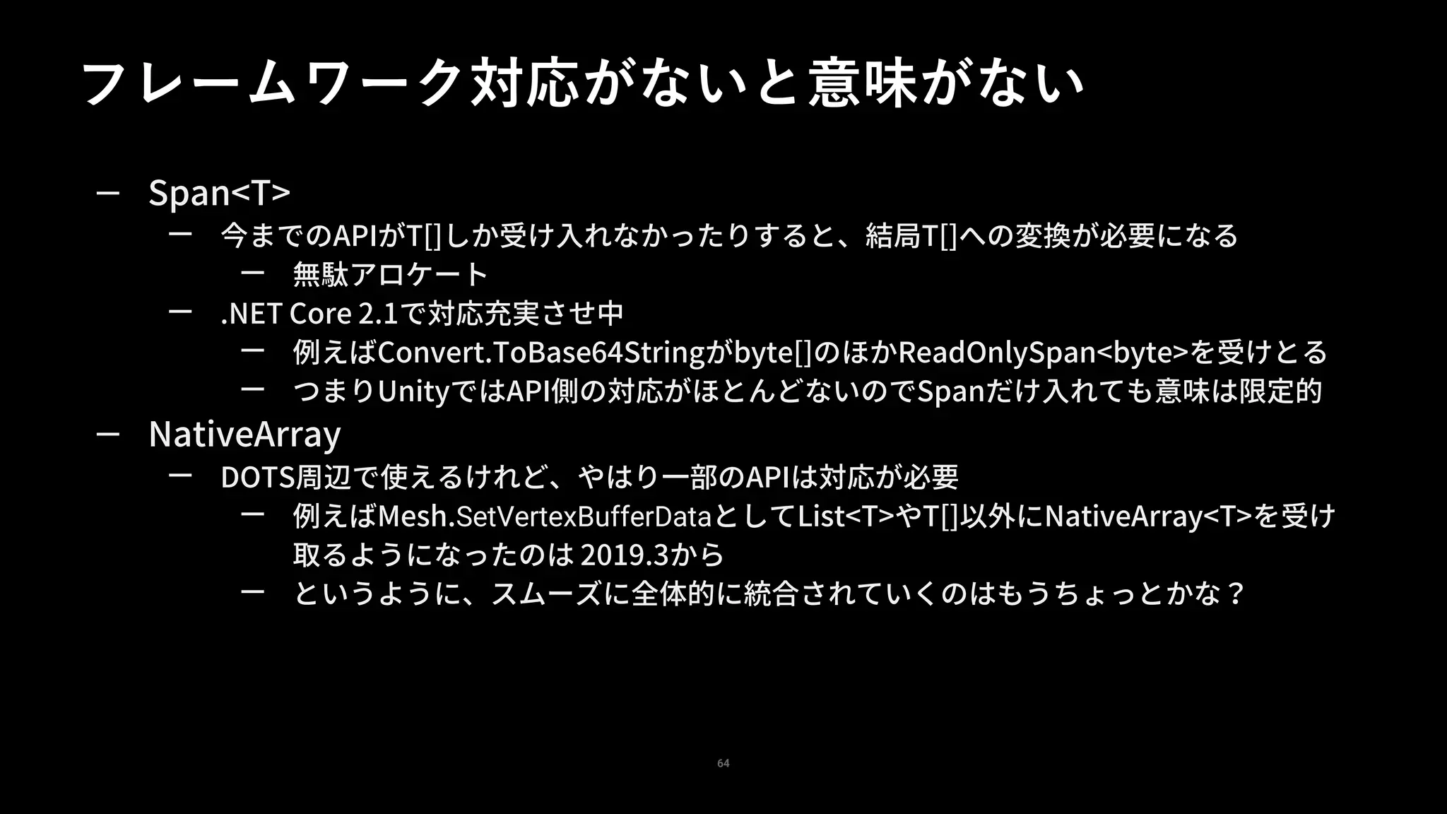 フレームワーク対応がないと意味がない
64
— Span<T>
— 今までのAPIがT[]しか受け入れなかったりすると、結局T[]への変換が必要になる
— 無駄アロケート
— .NET Core 2.1で対応充実させ中
— 例えばConvert.ToBase64Stringがbyte[]のほかReadOnlySpan<byte>を受けとる
— つまりUnityではAPI側の対応がほとんどないのでSpanだけ入れても意味は限定的
— NativeArray
— DOTS周辺で使えるけれど、やはり一部のAPIは対応が必要
— 例えばMesh.SetVertexBufferDataとしてList<T>やT[]以外にNativeArray<T>を受け
取るようになったのは 2019.3から
— というように、スムーズに全体的に統合されていくのはもうちょっとかな？
 