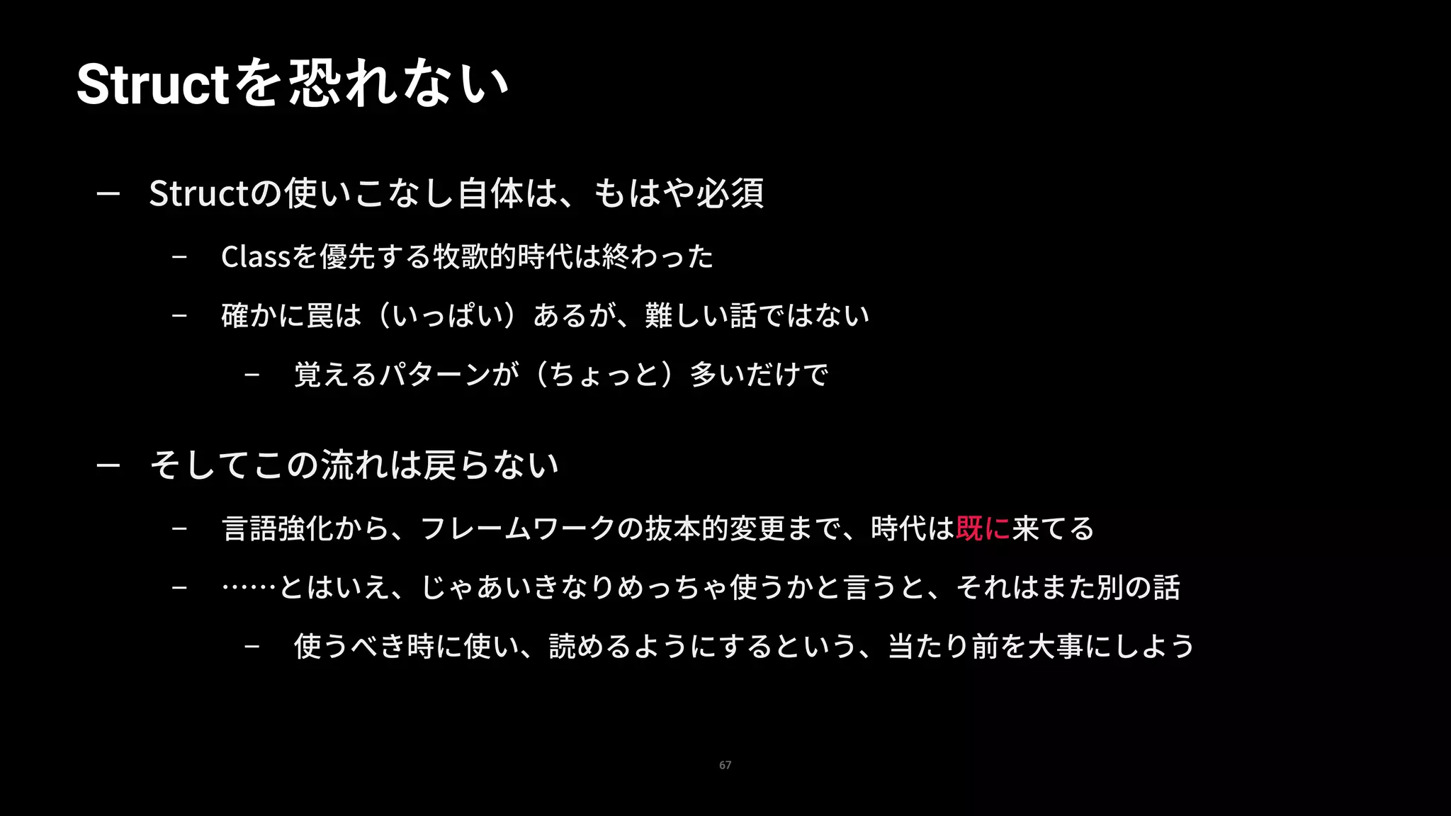 Structを恐れない
67
— Structの使いこなし自体は、もはや必須
– Classを優先する牧歌的時代は終わった
– 確かに罠は（いっぱい）あるが、難しい話ではない
– 覚えるパターンが（ちょっと）多いだけで
— そしてこの流れは戻らない
– 言語強化から、フレームワークの抜本的変更まで、時代は既に来てる
– ……とはいえ、じゃあいきなりめっちゃ使うかと言うと、それはまた別の話
– 使うべき時に使い、読めるようにするという、当たり前を大事にしよう
 