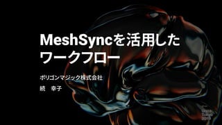 MeshSyncを活用した
ワークフロー
ポリゴンマジック株式会社
続 幸子
 