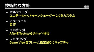  セルシェーダー
 アウトライン
 コンポジット
 レンダリング
技術的な方針
ユニティちゃんトゥーンシェーダー 2.0をカスタム
自作
AfterEffectsからUnityへ移行
Game Viewをフレーム指定通りにキャプチャ
経緯
 